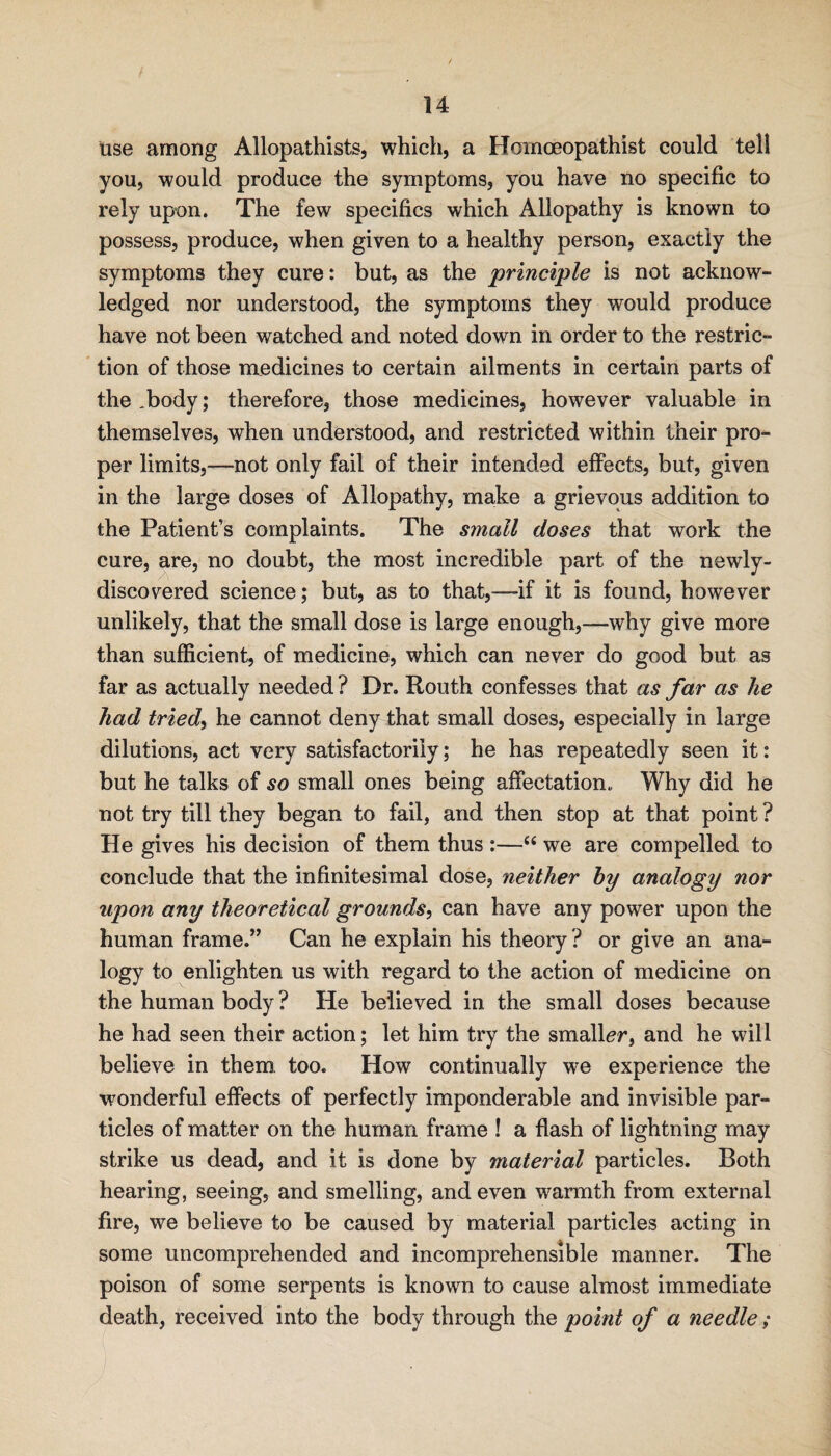 use among Allopathists, which, a Hoinoeopathist could tell you, would produce the symptoms, you have no specific to rely upon. The few specifics which Allopathy is known to possess, produce, when given to a healthy person, exactly the symptoms they cure: but, as the 'principle is not acknow¬ ledged nor understood, the symptoms they would produce have not been watched and noted down in order to the restric- ' tion of those medicines to certain ailments in certain parts of the,body; therefore, those medicines, however valuable in themselves, when understood, and restricted within their pro¬ per limits,—not only fail of their intended effects, but, given in the large doses of Allopathy, make a grievous addition to the Patient’s complaints. The small doses that work the cure, are, no doubt, the most incredible part of the newly- discovered science; but, as to that,-—if it is found, however unlikely, that the small dose is large enough,—why give more than sufficient, of medicine, which can never do good but as far as actually needed ? Dr. Routh confesses that as far as he had tried^ he cannot deny that small doses, especially in large dilutions, act very satisfactorily; he has repeatedly seen it: but he talks of so small ones being affectation. Why did he not try till they began to fail, and then stop at that point ? He gives his decision of them thus :—we are compelled to conclude that the infinitesimal dose, neither by analogy nor upon any theoretical grounds^ can have any power upon the human frame.” Can he explain his theory ? or give an ana¬ logy to enlighten us with regard to the action of medicine on the human body ? He believed in the small doses because he had seen their action; let him try the smaller, and he will believe in them too. How continually we experience the wonderful effects of perfectly imponderable and invisible par¬ ticles of matter on the human frame ! a flash of lightning may strike us dead, and it is done by 'material particles. Both hearing, seeing, and smelling, and even warmth from external fire, we believe to be caused by material particles acting in some uncomprehended and incomprehensible manner. The poison of some serpents is known to cause almost immediate death, received into the body through the point of a needle ;