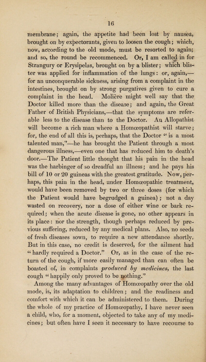 membrane; again, the appetite had been lost by nausea, brought on by expectorants, given to loosen the cough; which, now, according to the old mode, must be resorted to again; and so, the round be recommenced. Or, I am called in for Strangury or Erysipelas, brought on by a blister; which blis¬ ter was applied for inflammation of the lungs: or, again,— for an unconquerable sickness, arising from a complaint in the intestines, brought on by strong purgatives given to cure a complaint in the head. Moliere might well say that the Doctor killed more than the disease; and again, the Great Father of British Physicians,—that the symptoms are refer¬ able less to the disease than to the Doctor. An Allopathist will become a rich man where a Homoeopathist will starve; for, the end of all this is, perhaps, that the Doctor is a most talented man,’’—he has brought the Patient through a most dangerous illness,—even one that has reduced him to death’s door.—The Patient little thought that his pain in the head was the harbinger of so dreadful an illness; and he pays his bill of 10 or 20 guineas with,the greatest gratitude. Now, per¬ haps, this pain in the head, under Homoeopathic treatment, would have been removed by two or three doses (for which the Patient would have begrudged a guinea) ; not a day wasted on recovery, nor a dose of either wine or bark re¬ quired; when the acute disease is gone, no other appears in its place: nor the strength, though perhaps reduced by pre¬ vious suffering, reduced by any medical plans. Also, no seeds of fresh diseases sown, to require a new attendance shortly. But in this case, no credit is deserved, for the ailment had “ hardly required a Doctor.” Or, as in the case of the re¬ turn of the cough, if more easily managed than can often be boasted of, in complaints produced by medicines, the last cough “ happily only proved to be nothing.” Among the many advantages of Homoeopathy over the old mode, is, its adaptation to children; and the readiness and comfort with which it can be administered to them. During the whole of my practice of Homoeopathy, I have never seen a child, who, for a moment, objected to take any of my medi¬ cines ; but often have I seen it necessary to have recourse to