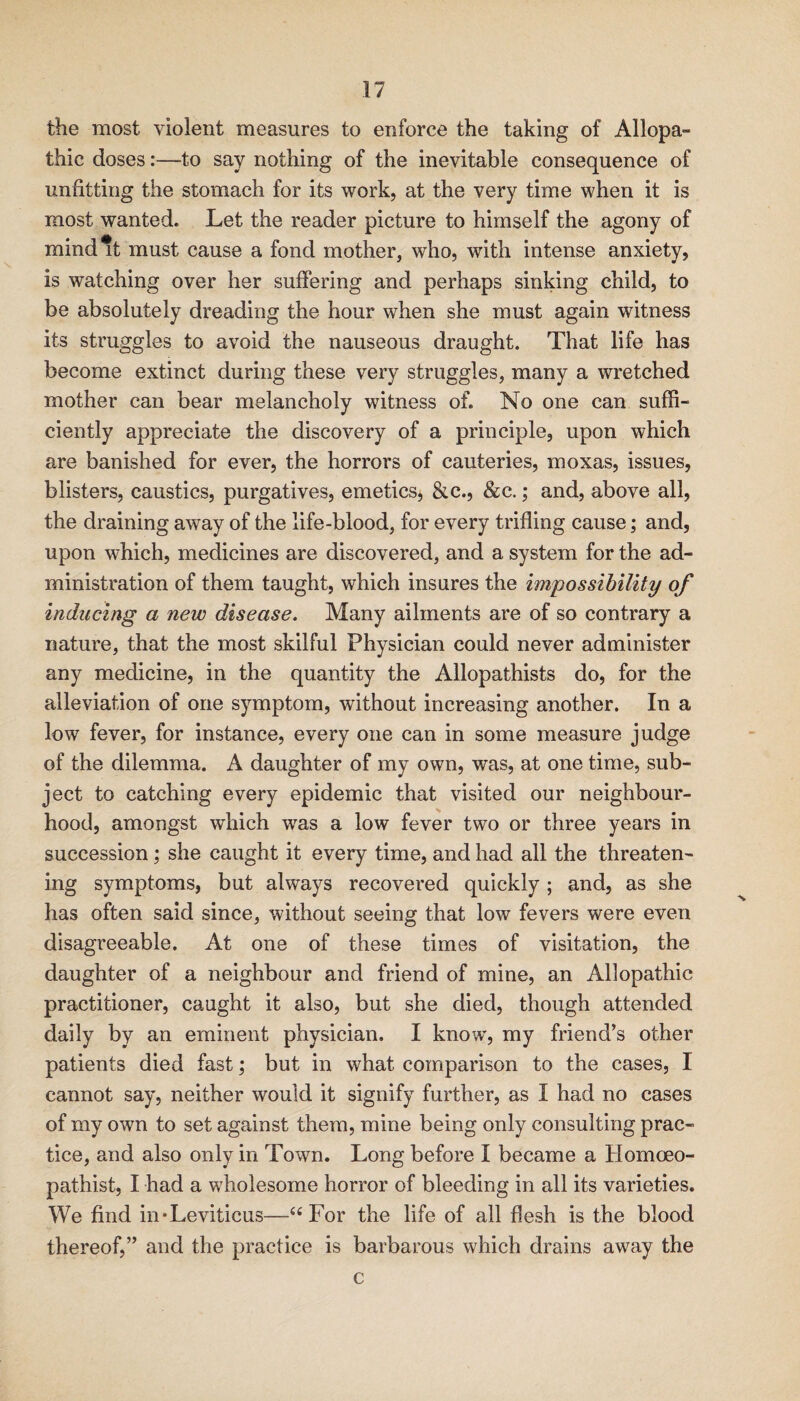 the most violent measures to enforce the taking of Allopa¬ thic doses:—to say nothing of the inevitable consequence of unfitting the stomach for its work, at the very time when it is most wanted. Let the reader picture to himself the agony of mind*t must cause a fond mother, who, with intense anxiety, is watching over her suffering and perhaps sinking child, to be absolutely dreading the hour when she must again witness its struggles to avoid the nauseous draught. That life has become extinct during these very struggles, many a wretched mother can bear melancholy witness of. No one can suffi¬ ciently appreciate the discovery of a principle, upon which are banished for ever, the horrors of cauteries, moxas, issues, blisters, caustics, purgatives, emetics, &c., &c.; and, above all, the draining away of the life-blood, for every trifling cause; and, upon which, medicines are discovered, and a system for the ad¬ ministration of them taught, which insures the impossibility of inducing a new disease. Many ailments are of so contrary a nature, that the most skilful Physician could never administer any medicine, in the quantity the Allopathists do, for the alleviation of one symptom, without increasing another. In a low fever, for instance, every one can in some measure judge of the dilemma. A daughter of my own, was, at one time, sub¬ ject to catching every epidemic that visited our neighbour¬ hood, amongst which was a low fever two or three years in succession; she caught it every time, and had all the threaten¬ ing symptoms, but always recovered quickly ; and, as she has often said since, without seeing that low fevers were even disagreeable. At one of these times of visitation, the daughter of a neighbour and friend of mine, an Allopathic practitioner, caught it also, but she died, though attended daily by an eminent physician. I know, my friend’s other patients died fast; but in what comparison to the cases, I cannot say, neither would it signify further, as I had no cases of my own to set against them, mine being only consulting prac¬ tice, and also only in Town. Long before I became a Homoeo- pathist, I had a wholesome horror of bleeding in all its varieties. We find in*Leviticus—‘‘For the life of all flesh is the blood thereof,” and the practice is barbarous which drains away the c