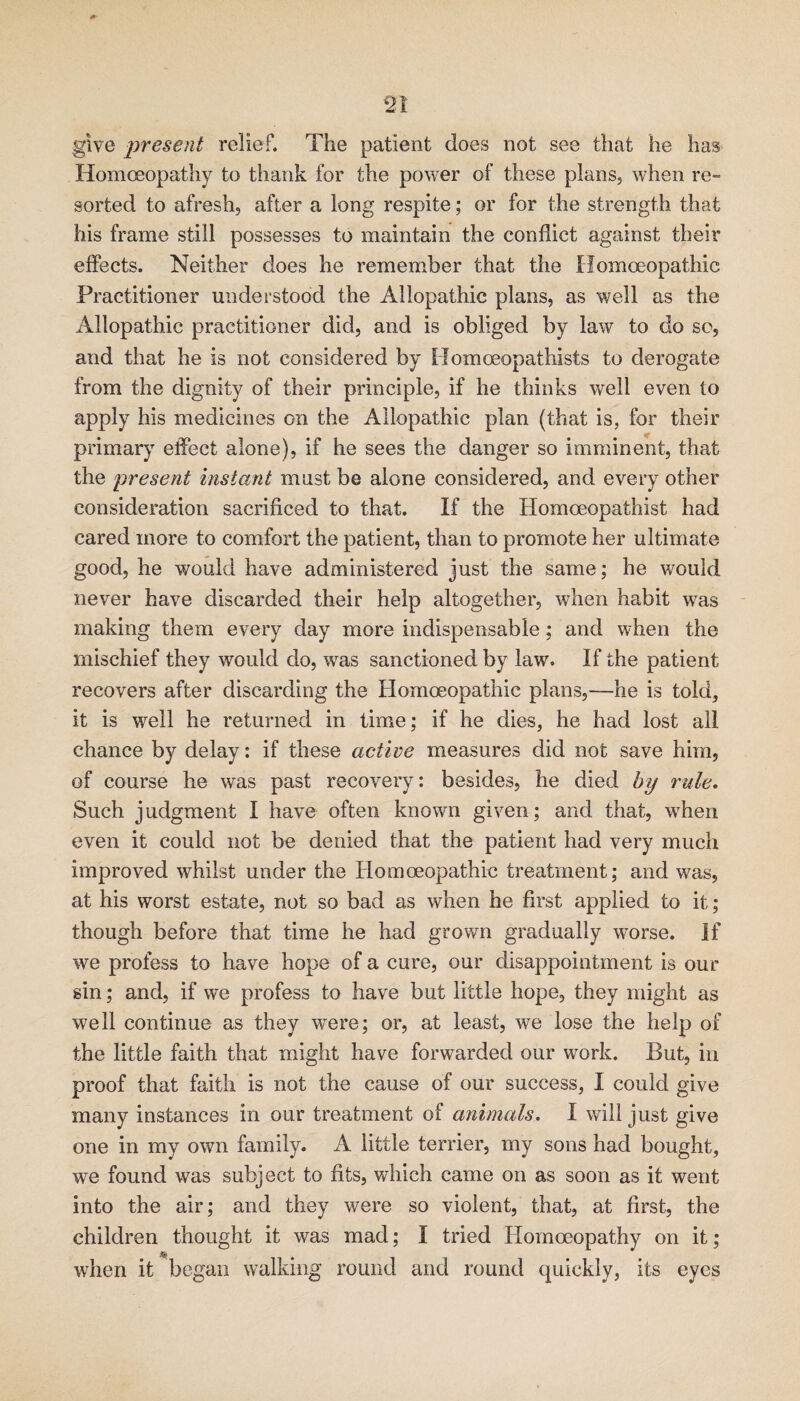 give present relief. The patient does not see that he has Homoeopathy to thank for the power of these plans, when re¬ sorted to afresh, after a long respite; or for the strength that his frame still possesses to maintain the conflict against their eflects. Neither does he remember that the Homoeopathic Practitioner understood the Allopathic plans, as well as the Allopathic practitioner did, and is obliged by law to do sc, and that he is not considered by Homoeopathists to derogate from the dignity of their principle, if he thinks well even to apply his medicines on the Allopathic plan (that is, for their primary effect alone), if he sees the danger so imminent, that the present instant must be alone considered, and every other consideration sacrificed to that. If the Homoeopathist had cared more to comfort the patient, than to promote her ultimate good, he would have administered just the same; he would never have discarded their help altogether, when habit was making them every day more indispensable; and when the mischief they would do, was sanctioned by law. If the patient recovers after discarding the Homoeopathic plans,—he is told, it is well he returned in time; if he dies, he had lost all chance by delay: if these active measures did not save him, of course he was past recovery: besides, he died by rule. Such judgment I have often known given; and that, when even it could not be denied that the patient had very much improved whilst under the Homoeopathic treatment; and was, at his worst estate, not so bad as when he first applied to it ; though before that time he had grown gradually worse. If we profess to have hope of a cure, our disappointment is our sin; and, if we profess to have but little hope, they might as well continue as they were; or, at least, we lose the help of the little faith that might have forwarded our work. But, in proof that faith is not the cause of our success, I could give many instances in our treatment of animals. I wall just give one in my own family. A little terrier, my sons had bought, we found was subject to fits, which came on as soon as it went into the air; and they were so violent, that, at first, the children thought it was mad; I tried Homoeopathy on it; when it began walking round and round quickly, its eyes