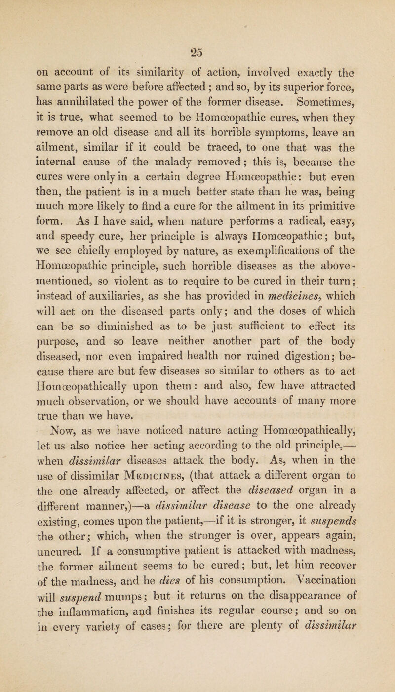 on account of its similarity of action, involved exactly the same parts as were before affected; and so, by its superior force, has annihilated the power of the former disease. Sometimes, it is true, what seemed to be Homoeopathic cures, when they remove an old disease and all its horrible symptoms, leave an ailment, similar if it could be traced, to one that was the internal cause of the malady removed; this is, because the cures were only in a certain degree Homoeopathic: but even then, the patient is in a much better state than he was, being much more likely to find a cure for the ailment in its primitive form. As I have said, when nature performs a radical, easy, and speedy cure, her principle is always Flomoeopathic; but, we see chiefly employed by nature, as exemplifications of the Homoeopathic principle, such horrible diseases as the above- mentioned, so violent as to require to be cured in their turn ; instead of auxiliaries, as she has provided in medicines-^ which will act on the diseased parts only; and the doses of which can be so diminished as to be just sufficient to effect its purpose, and so leave neither another part of the body diseased, nor even impaired health nor ruined digestion; be¬ cause there are but few diseases so similar to others as to act Homoeopathically upon them: and also, few have attracted much observation, or we should have accounts of many more true than we have. Now, as we have noticed nature acting Homoeopathically, let us also notice her acting according to the old principle,— when dissimilar diseases attack the body. As, when in the use of dissimilar Medicines, (that attack a different organ to the one already affected, or affect the diseased organ in a different manner,)—a dissimilar disease to the one already existing, comes upon the patient,—if it is stronger, it suspends the other; which, when the stronger is over, appears again, uncured. If a consumptive patient is attacked with madness, the former ailment seems to be cured; but, let him recover of the madness, and he dies of his consumption. Vaccination will suspend mumps; but it returns on the disappearance of the inflammation, and finishes its regular course; and so on in every variety of cases; for there are plenty of dissimilar