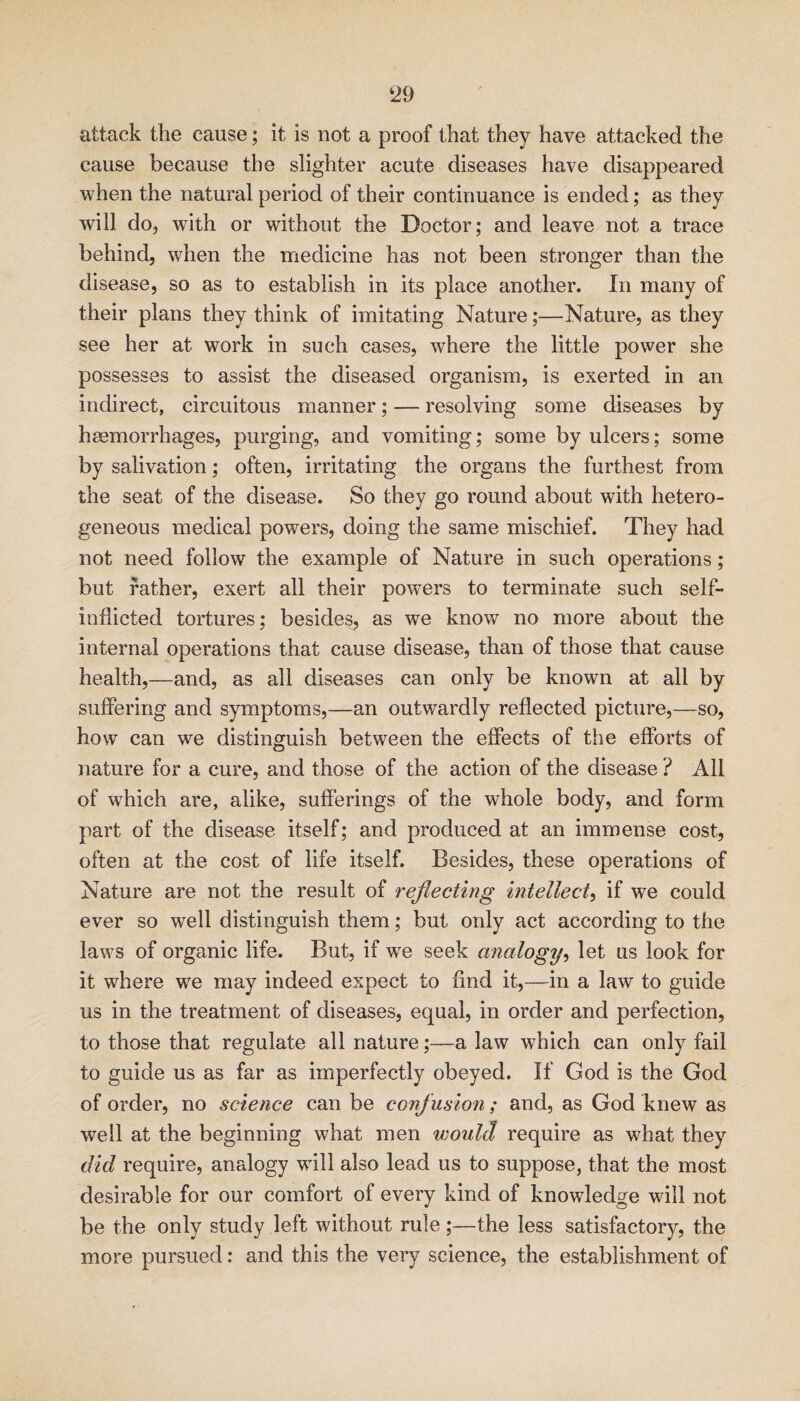 ‘29 attack the cause; it is not a proof that they have attacked the cause because the slighter acute diseases have disappeared when the natural period of their continuance is ended; as they will do, with or without the Doctor; and leave not a trace behind, when the medicine has not been stronger than the disease, so as to establish in its place another. In many of their plans they think of imitating Nature;—Nature, as they see her at work in such cases, where the little power she possesses to assist the diseased organism, is exerted in an indirect, circuitous manner; — resolving some diseases by heemorrhages, purging, and vomiting; some by ulcers; some by salivation; often, irritating the organs the furthest from the seat of the disease. So they go round about with hetero¬ geneous medical powers, doing the same mischief. They had not need follow the example of Nature in such operations; but rather, exert all their powers to terminate such self- inflicted tortures; besides, as we know no more about the internal operations that cause disease, than of those that cause health,—and, as all diseases can only be known at all by suffering and symptoms,—an outwardly reflected picture,—so, how can we distinguish between the effects of the efforts of nature for a cure, and those of the action of the disease ? All of which are, alike, sufferings of the whole body, and form part of the disease itself; and produced at an immense cost, often at the cost of life itself. Besides, these operations of Nature are not the result of reflecting intellect^ if we could ever so well distinguish them; but only act according to the laws of organic life. But, if w^e seek analogy^ let us look for it where we may indeed expect to find it,—in a law to guide us in the treatment of diseases, equal, in order and perfection, to those that regulate all nature;—a law which can only fail to guide us as far as imperfectly obeyed. If God is the God of order, no science can be confusion; and, as God knew as well at the beginning what men would require as what they did require, analogy wdll also lead us to suppose, that the most desirable for our comfort of every kind of knowledge will not be the only study left without rule;—the less satisfactory, the more pursued: and this the very science, the establishment of