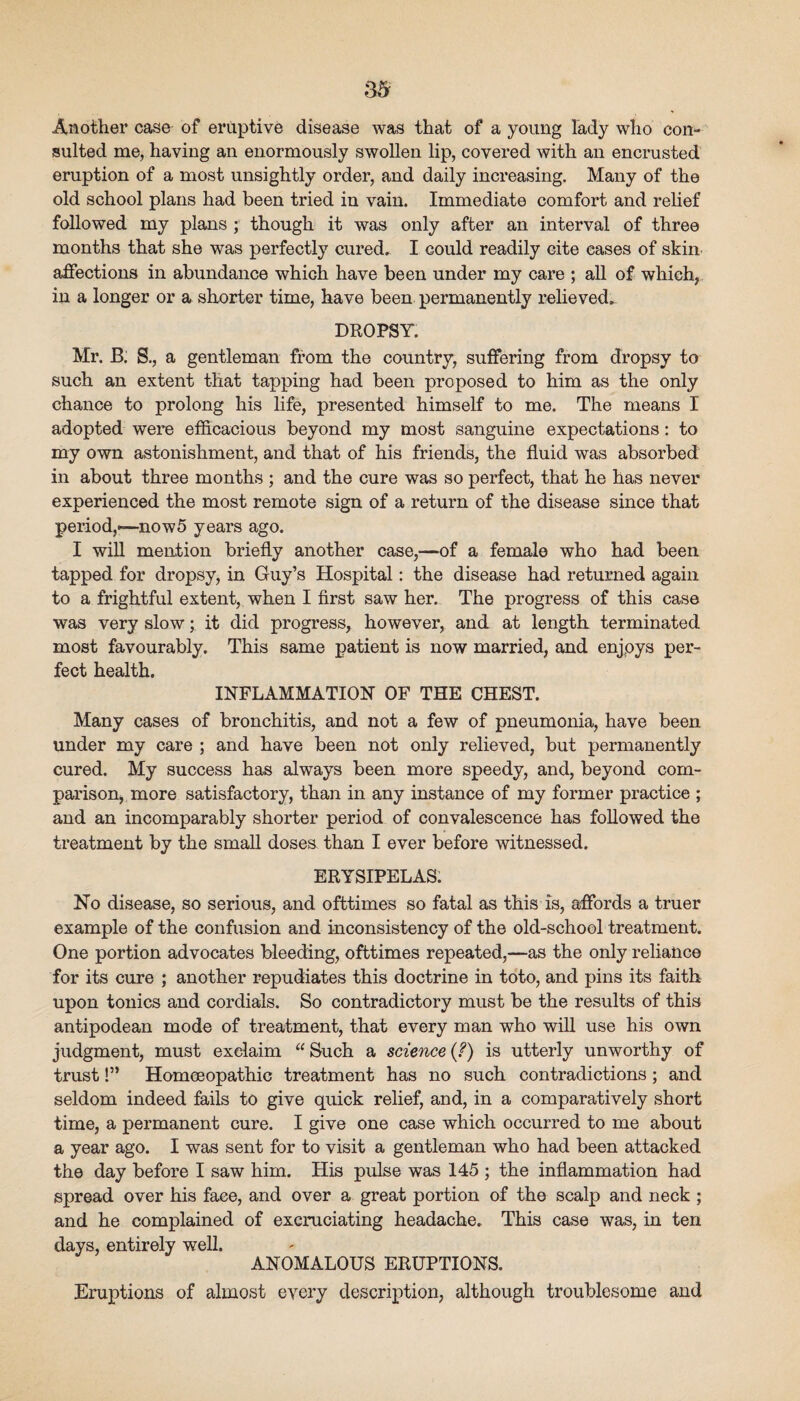 Another case of eruptive disease was that of a young lady who con¬ sulted me, having an enormously swollen lip, covered with an encrusted eruption of a most unsightly order, and daily increasing. Many of the old school plans had been tried in vain. Immediate comfort and relief followed my plans ; though it was only after an interval of three months that she was perfectly cured, I could readily cite eases of skin, affections in abundance which have been under my care ; all of which, in a longer or a shorter time, have been permanently relieved, DROPSY. Mr. B. S., a gentleman from the country, suffering from dropsy to such an extent that tapping had been proposed to him as the only chance to prolong his life, presented himself to me. The means I adopted were efficacious beyond my most sanguine expectations: to my own astonishment, and that of his friends, the fluid was absorbed in about three months ; and the cure was so perfect, that he has never experienced the most remote sign of a return of the disease since that period,—-nowS years ago. I will mention briefly another case,—of a female who had been tapped for dropsy, in Guy’s Hospital: the disease had returned again to a frightful extent, when I first saw her. The progress of this case was very slow; it did progress, however, and at length, terminated most favourably. This same patient is now married, and enjpys per¬ fect health. INFLAMMATION OF THE CHEST. Many cases of bronchitis, and not a few of pneumonia, have been under my care ; and have been not only relieved, but permanently cured. My success has always been more speedy, and, beyond com¬ parison, more satisfactory, than in any instance of my former practice ; and an incomparably shorter period of convalescence has followed the treatment by the small doses, than I ever before witnessed. ERYSIPELAS. No disease, so serious, and ofttimes so fatal as this is, affords a truer example of the confusion and inconsistency of the old-school treatment. One portion advocates bleeding, ofttimes repeated,—as the only reliance for its cure ; another repudiates this doctrine in toto, and pins its faith upon tonics and cordials. So contradictory must be the results of this antipodean mode of treatment, that every man who wiU use his own judgment, must exclaim “ Such a science is utterly unworthy of trust!” Homeeopathic treatment has no such contradictions; and seldom indeed fails to give quick relief, and, in a comparatively short time, a permanent cure. I give one case which occurred to me about a year ago. I was sent for to visit a gentleman who had been attacked the day before I saw him. His pulse was 145 ; the inflammation had spread over his face, and over a great portion of the scalp and neck ; and he complained of excruciating headache. This case was, in ten days, entirely well. ANOMALOUS ERUPTIONS. Eruptions of almost every description, although troublesome and