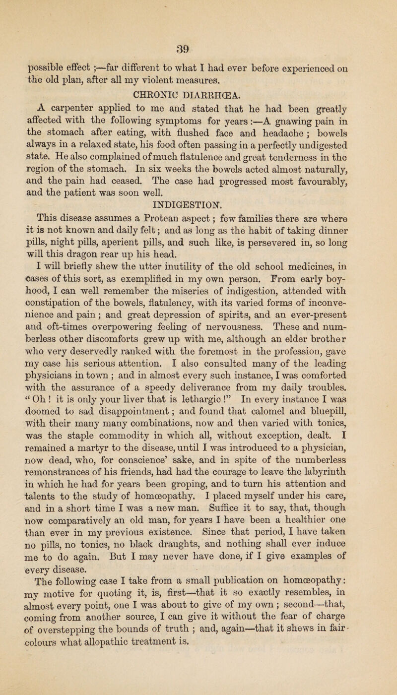 possible effect;—far different to what I had ever before experienced on the old j)lan, after all my violent measures. CHRONIC DIARRHCEA. A carpenter applied to me and stated that he had been greatly affected with the following symptoms for years :—A gnawing pain in the stomach after eating, with flushed face and headache ; bowels always in a relaxed state, his food often passing in a perfectly undigested state. He also complained of much flatulence and great tenderness in the region of the stomach. In six weeks the bowels acted almost naturall}’’, and the pain had ceased. The case had progressed most favourably, and the patient was soon weU. INDIGESTION. This disease assumes a Protean aspect; few families there are where it is not known and daily felt; and as long as the habit of taking dinner pills, night pills, aperient pills, and such like, is persevered in, so long will this dragon rear up his head. I will briefly shew the utter inutility of the old school medicines, in cases of this sort, as exemplified in my own person. From early boy¬ hood, I can well remember the miseries of indigestion, attended with constipation of the bowels, flatulency, with its varied forms of inconve¬ nience and pain; and great depression of spirits, and an ever-present and oft-times overpowering feeling of nervousness. These and num¬ berless other discomforts grew up with me, although an elder brother who very deservedly ranked with the foremost in the profession, gave my case his serious attention. I also consulted many of the leading physicians in town ; and in almost every such instance, I was comforted with the assurance of a speedy deliverance from my daily troubles. Oh ! it is only your liver that is lethargic !” In every instance I was doomed to sad disappointment; and found that calomel and bluepill, with their many many combinations, now and then varied with tonics, was the staple commodity in which all, without exception, dealt. I remained a martyr to the disease, until I was introduced to a physician, now dead, who, for conscience’ sake, and in spite of the numberless remonstrances of his friends, had had the courage to leave the labyrinth in which he had for years been groping, and to turn his attention and talents to the study of homceopathy. I placed myself under his care, and in a short time I was a new man. Suffice it to say, that, though now comparatively an old man, for years I have been a healthier one than ever in my previous existence. Since that period, I have taken no pills, no tonics, no black draughts, and nothing shall ever induce me to do again. But I may never have done, if I give examples of every disease. The following case I take from a small publication on homceopathy: my motive for quoting it, is, first—that it so exactly resembles, in almost every point, one I was about to give of my own ; second—that, coming from another source, I can give it without the fear of charge of overstepping the bounds of truth ; and, again—that it shews in fair - colours what allopathic treatment is.