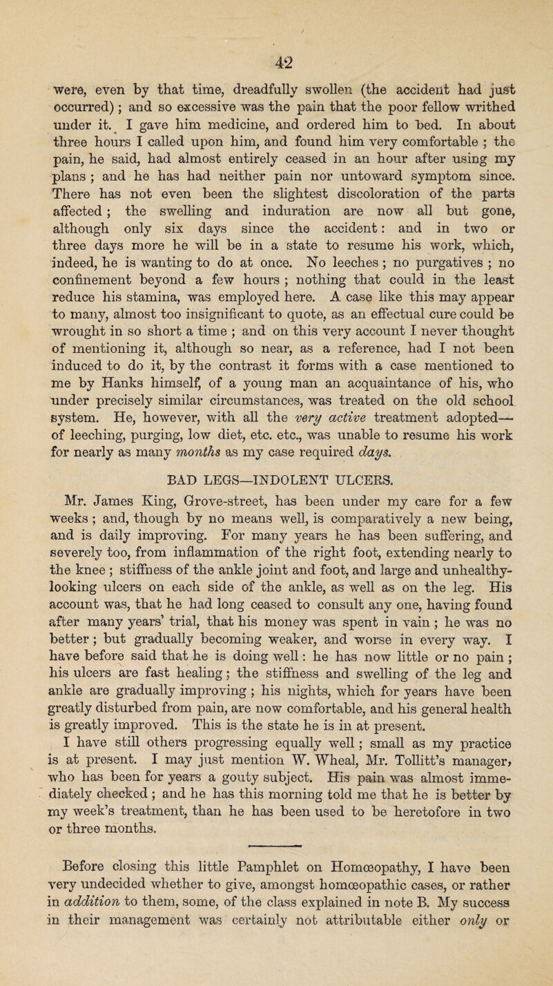 were, even by that time, dreadfully swollen (the accident had just occurred); and so excessive was the pain that the poor fellow writhed under it.^ I gave him medicine, and ordered him to hed. In about three hours I called upon him, and found him very comfortable ; the pain, he said, had almost entirely ceased in an hour after using my plans ; and he has had neither pain nor untoward symptom since. There has not even been the slightest discoloration of the parts affected; the swelling and induration are now all but gone, although only six days since the accident: and in two or three days more he will be in a state to resume his work, which, indeed, he is wanting to do at once. I^o leeches; no purgatives ; no confinement beyond a few hours ; nothing that could in the least reduce his stamina, was employed here. A case like this may appear to many, almost too insignificant to quote, as an effectual cure could be wrought in so short a time ; and on this very account I never thought of mentioning it, although so near, as a reference, had I not been induced to do it, by the contrast it forms with a case mentioned to me by Hanks himself, of a young man an acquaintance of his, who under precisely similar circumstances, was treated on the old school system. He, however, with aU the very active treatment adopted— of leeching, purging, low diet, etc. etc., was unable to resume his work for nearly as many months as my case required days. BAD LEGS—INDOLENT ULCERS. Mr. James King, Grove-street, has been under my care for a few weeks; and, though by no means well, is comparatively a new being, and is daily improving. For many years he has been suffering, and severely too, from inflammation of the right foot, extending nearly to the knee ; stiffness of the ankle joint and foot, and large and unhealthy- looking ulcers on each side of the ankle, as well as on the leg. His account was, that he had long ceased to consult any one, having found after many years’ trial, that his money was spent in vain ; he was no better; but gradually becoming weaker, and worse in every way. I have before said that he is doing well: he has now little or no pain ; his ulcers are fast healing; the stiffness and swelling of the leg and ankle are gradually improving; his nights, which for years have been greatly disturbed from pain, are now comfortable, and his general health is greatly improved. This is the state he is in at present. I have stiU others progressing equally well; small as my practice is at present. I may just mention W. Wheal, Mr. Tollitt’s manager, who has been for years a gouty subject. His pain was almost imme¬ diately checked ; and he has this morning told me that he is better by my week’s treatment, than he has been used to be heretofore in two or three months. Before closing this little Pamphlet on Homoeopathy, I have been very undecided whether to give, amongst homoeopathic cases, or rather in addition to them, some, of the class explained in note B. My success in their management was certainly not attributable either only or