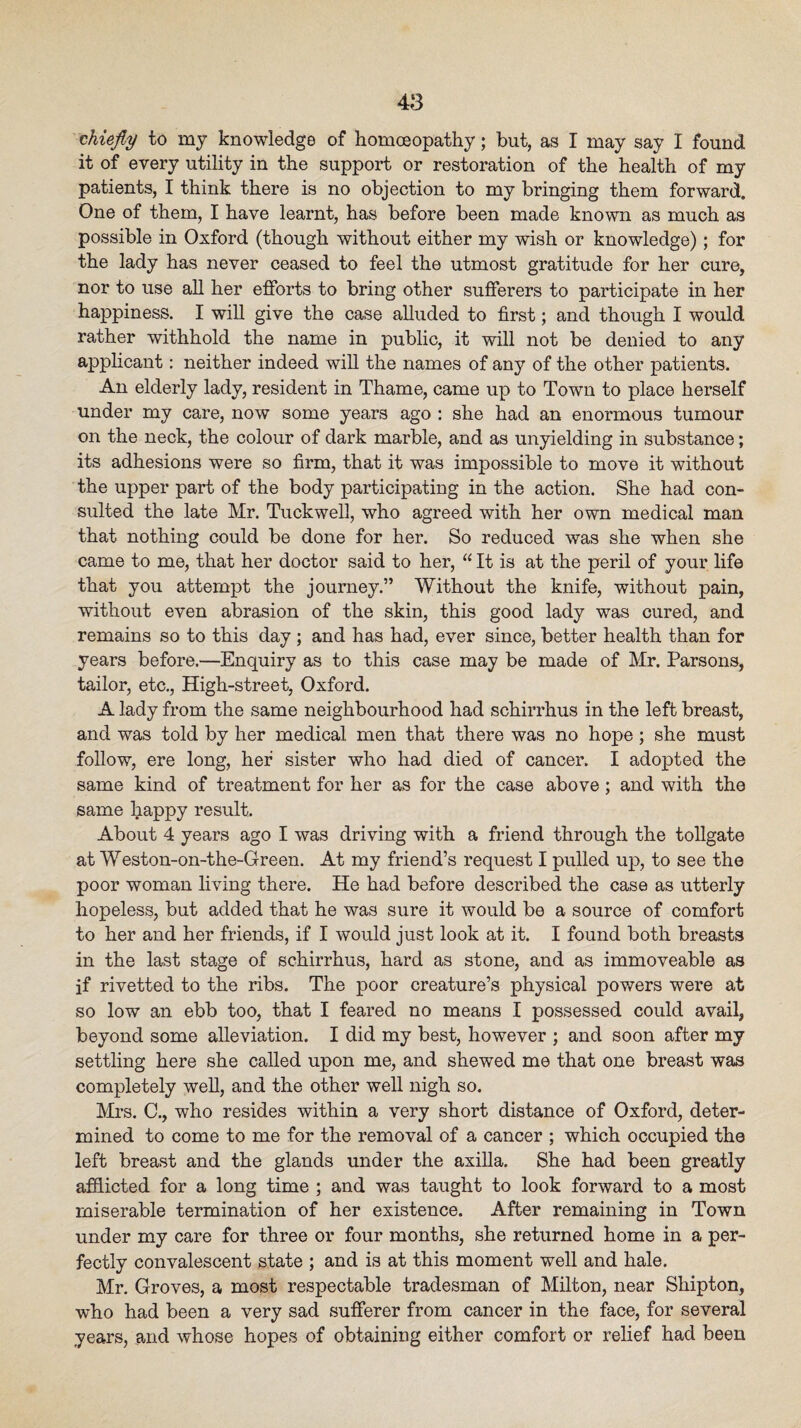 tUefiy to my knowledge of homoeopathy; but, as I may say I found it of every utility in the support or restoration of the health of my patients, I think there is no objection to my bringing them forwarot. One of them, I have learnt, has before been made known as much as possible in Oxford (though without either my wish or knowledge); for the lady has never ceased to feel the utmost gratitude for her cure, nor to use all her efforts to bring other sufferers to participate in her happiness. I will give the case alluded to first; and though I would rather withhold the name in public, it will not be denied to any applicant: neither indeed will the names of any of the other patients. An elderly lady, resident in Thame, came up to Town to place herself under my care, now some years ago : she had an enormous tumour on the neck, the colour of dark marble, and as unyielding in substance; its adhesions were so firm, that it was impossible to move it without the upper part of the body participating in the action. She had con¬ sulted the late Mr. Tuckwell, who agreed with her own medical man that nothing could be done for her. So reduced was she when she came to me, that her doctor said to her, “ It is at the peril of your life that you attempt the journey.” Without the knife, without pain, without even abrasion of the skin, this good lady was cured, and remains so to this day ; and has had, ever since, better health than for years before.—Enquiry as to this case may be made of Mr. Parsons, tailor, etc., High-street, Oxford. A lady from the same neighbourhood had schirrhus in the left breast, and was told by her medical men that there was no hope; she must follow, ere long, her sister who had died of cancer. I adopted the same kind of treatment for her as for the case above; and with the same happy result. About 4 years ago I was driving with a friend through the tollgate at Weston-on-the-Green. At my friend’s request I pulled up, to see the poor woman living there. He had before described the case as utterly hopeless, but added that he was sure it would be a source of comfort to her and her friends, if I would just look at it. I found both breasts in the last stage of schirrhus, hard as stone, and as immoveable as if rivetted to the ribs. The poor creature’s physical pov/ers were at so low an ebb too, that I feared no means I possessed could avail, beyond some alleviation. I did my best, however ; and soon after my settling here she called upon me, and shewed me that one breast was completely weU, and the other well nigh so. Mrs. C., who resides within a very short distance of Oxford, deter¬ mined to come to me for the removal of a cancer ; which occupied the left breast and the glands under the axilla. She had been greatly afflicted for a long time ; and was taught to look forward to a most miserable termination of her existence. After remaining in Town under my care for three or four months, she returned home in a per¬ fectly convalescent state ; and is at this moment well and hale. Mr. Groves, a most respectable tradesman of Milton, near Shipton, who had been a very sad sufferer from cancer in the face, for several years, and whose hopes of obtaining either comfort or relief had been