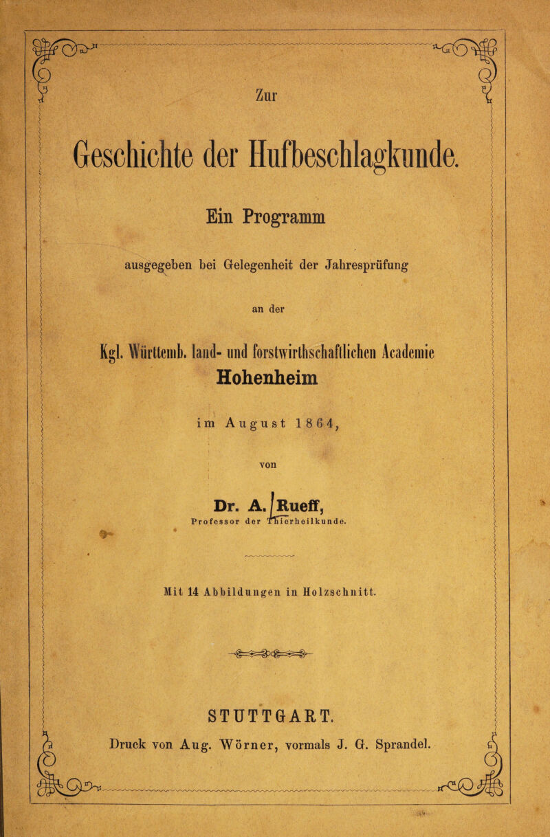 Geschichte der Hufbeschlagkunde. Ein Programm ausgegeben bei Gelegenheit der Jahresprüfung an der Kgl. Württemb. land- und forstwirthschaftlichen Academie Hohenheim im August 1 8 64, von Dr. A, llRueff, Professor der TTiierheilkunde. Mit 14 Abbildungen in Holzschnitt. STUTTGART. Druck von Aug. Wörner, vormals J. G. Sprandel.