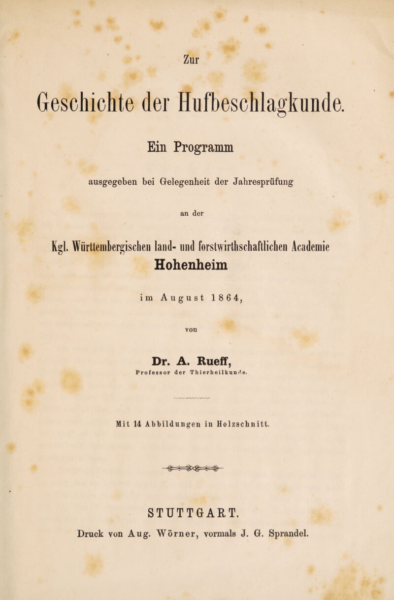 Geschichte der Hufbeschlagkunde. Ein Programm ausgegeben bei Gelegenheit der Jahresprüfung an der Kgl. Württerahergischen land- und forstwirtschaftlichen Academie Hohenheim im August 186 4, von Dr. A. Rueff, Professor der Thierheilkunde. Mit 14 Abbildungen in Holzschnitt. STUTTGART. Druck von Aug. Wörner, vormals J. G. Sprandel.