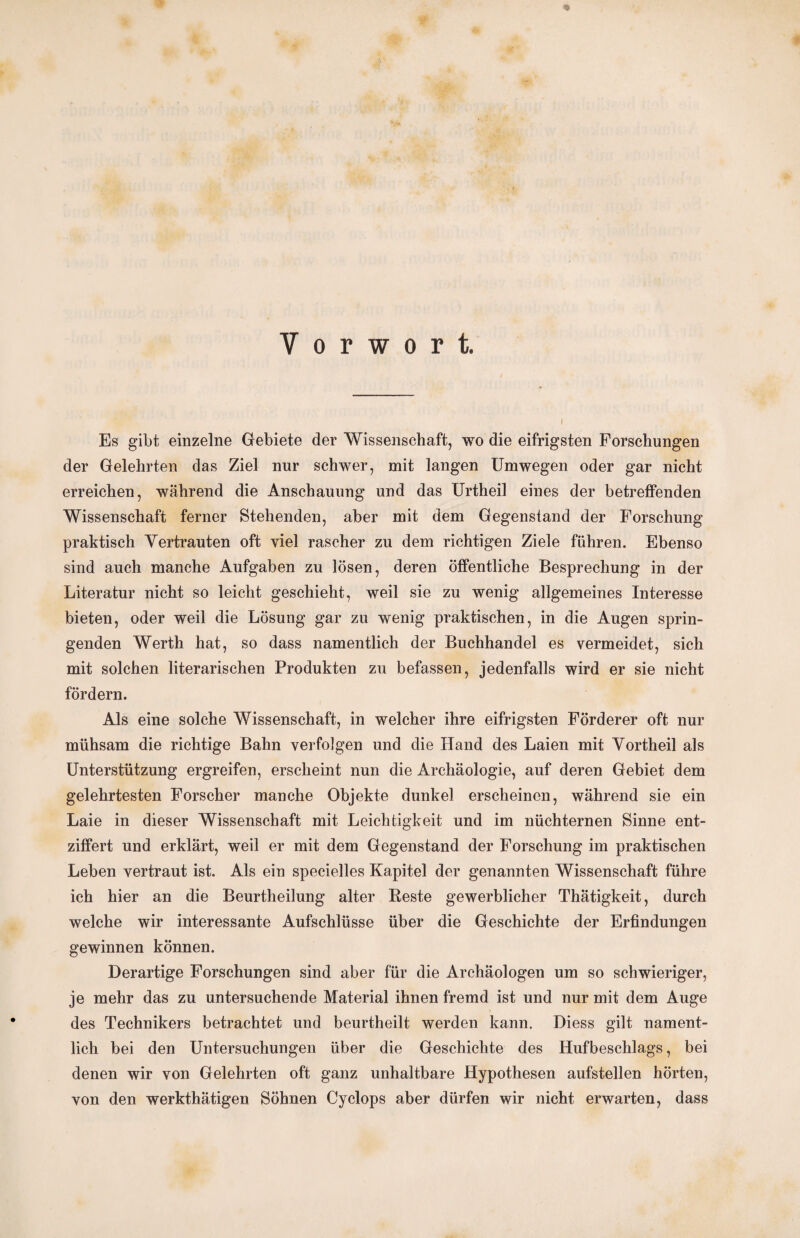 Vorwort. Es gibt einzelne Gebiete der Wissenschaft, wo die eifrigsten Forschungen der Gelehrten das Ziel nur schwer, mit langen Umwegen oder gar nicht erreichen, während die Anschauung und das Urtheil eines der betreffenden Wissenschaft ferner Stehenden, aber mit dem Gegenstand der Forschung praktisch Vertrauten oft viel rascher zu dem richtigen Ziele führen. Ebenso sind auch manche Aufgaben zu lösen, deren öffentliche Besprechung in der Literatur nicht so leicht geschieht, weil sie zu wenig allgemeines Interesse bieten, oder weil die Lösung gar zu wenig praktischen, in die Augen sprin¬ genden Werth hat, so dass namentlich der Buchhandel es vermeidet, sich mit solchen literarischen Produkten zu befassen, jedenfalls wird er sie nicht fördern. Als eine solche Wissenschaft, in welcher ihre eifrigsten Förderer oft nur mühsam die richtige Bahn verfolgen und die Hand des Laien mit Vortheil als Unterstützung ergreifen, erscheint nun die Archäologie, auf deren Gebiet dem gelehrtesten Forscher manche Objekte dunkel erscheinen, während sie ein Laie in dieser Wissenschaft mit Leichtigkeit und im nüchternen Sinne ent¬ ziffert und erklärt, weil er mit dem Gegenstand der Forschung im praktischen Leben vertraut ist. Als ein specielles Kapitel der genannten Wissenschaft führe ich hier an die Beurtheilung alter Reste gewerblicher Thätigkeit, durch welche wir interessante Aufschlüsse über die Geschichte der Erfindungen gewinnen können. Derartige Forschungen sind aber für die Archäologen um so schwieriger, je mehr das zu untersuchende Material ihnen fremd ist und nur mit dem Auge des Technikers betrachtet und beurtheilt werden kann. Diess gilt nament¬ lich bei den Untersuchungen über die Geschichte des Hufbeschlags, bei denen wir von Gelehrten oft ganz unhaltbare Hypothesen aufstellen hörten, von den werkthätigen Söhnen Cyclops aber dürfen wir nicht erwarten, dass