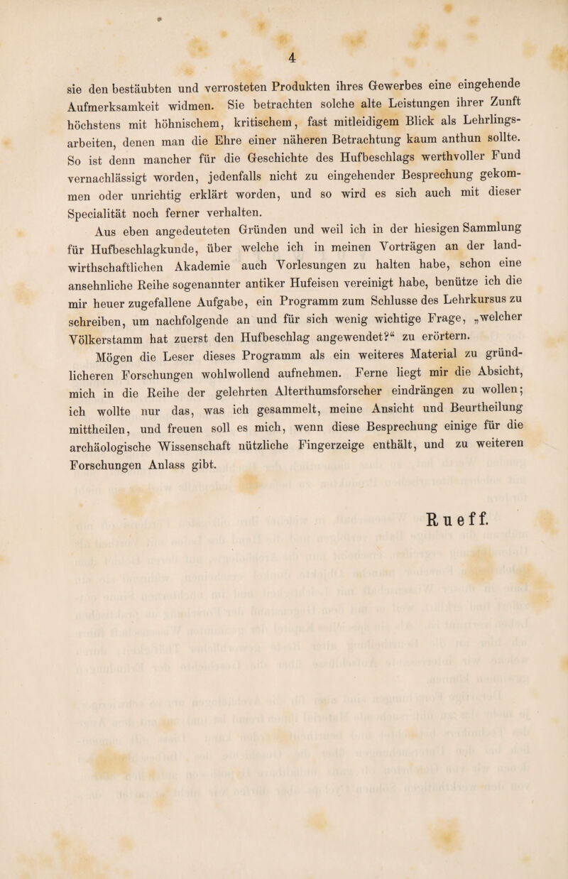 sie den bestäubten und verrosteten Produkten ihres Gewerbes eine eingehende Aufmerksamkeit widmen. Sie betrachten solche alte Leistungen ihrer Zunft höchstens mit höhnischem, kritischem, fast mitleidigem Blick als Lehrlings¬ arbeiten, denen man die Ehre einer näheren Betrachtung kaum anthun sollte. So ist denn mancher für die Geschichte des Hufbeschlags werthvoller Fund vernachlässigt worden, jedenfalls nicht zu eingehender Besprechung gekom¬ men oder unrichtig erklärt worden, und so wird es sich auch mit dieser Specialität noch ferner verhalten. Aus eben angedeuteten Gründen und weil ich in der hiesigen Sammlung für Hufbeschlagkunde, über welche ich in meinen Vorträgen an der land¬ wirtschaftlichen Akademie auch Vorlesungen zu halten habe, schon eine ansehnliche Reihe sogenannter antiker Hufeisen vereinigt habe, benütze ich die mir heuer zugefallene Aufgabe, ein Programm zum Schlüsse des Lehrkursus zu schreiben, um nachfolgende an und für sich wenig wichtige Frage, „welcher Völkerstamm hat zuerst den Hufbeschlag angewendet?“ zu erörtern. Mögen die Leser dieses Programm als ein weiteres Material zu gründ¬ licheren Forschungen wohlwollend aufnehmen. Ferne liegt mir die Absicht, mich in die Reihe der gelehrten Alterthumsforscher eindrängen zu wollen; ich wollte nur das, was ich gesammelt, meine Ansicht und Beurteilung mittheilen, und freuen soll es mich, wenn diese Besprechung einige für die archäologische Wissenschaft nützliche Fingerzeige enthält, und zu weiteren Forschungen Anlass gibt. R u e f f.