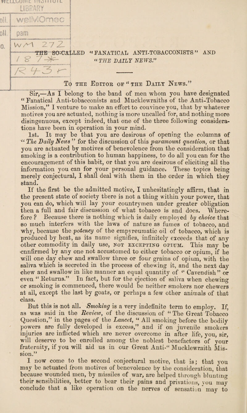 WAl 272- i THB SO-CALLED  FANATICAL ANTI-TOBACCONISTS ” AND / S’ 7^n- « THE DAILY NEWS ” R tj-3 - TO THE EdITOB OE a THE DAILY NEWS.” Sir,—As I belong to the band of men whom you have designated “ Fanatical Anti-tobacconists and Mucklewraiths of the Anti-Tobacco Mission,” I venture to make an eflortto convince you, that by whatever motives you are actuated, nothing is more uncalled for, and nothing more disingenuous, except indeed, that one of the three following considera¬ tions have been in operation in your mind. 1st. It may be that you are desirous of opening the columns of “ The Daily News ” for the discussion of this 'paramount question, or that you are actuated by motives of benevolence from the consideration that smoking is a contribution to human happiness, to do all you can for the encouragement of this habit, or that you are desirous of eliciting all the information you can for your personal guidance. These topics being merely conjectural, I shall deal with them in the order in which they stand. If the first be the admitted motive, I unhesitatingly affirm, that in the present state of society there is not a thing within your power, that you can do, which will lay your countrymen under greater obligation then a full and fair discussion of what tobacco is and does. Where¬ fore ? Because there is nothing which is daily employed by choice that so much interfers with the laws of nature as fumes of tobacco, and why, because the potency of the empyreumatic oil of tobacco, which is produced by heat, as its name signifies, infinitely exceeds that of any other commodity in daily use, fot excepting opium. This may be cnnfirmed by any one not accustomed to either tobacco or opium, if he will one day chew and swallow three or four grains of opium, with the saliva which is secreted in the process of chewing it, and the next day chew and swallow in like manner an equal quantity of “ Cavendish” or even “ Returns.” In fact, but for the ejection of saliva when chewing or smoking is commenced, there would be neither smokers nor chewers at all, except the last by goats, or perhaps a few other animals of that class. But this is not all. Smoking is a very indefinite term to employ. If. as was said in the Review, of the discussion of “ The Great Tobacco Question,” in the pages of the Lancet, “ All smoking before the bodily powers are fully developed is excess,” and if on juvenile smokers injuries are inflicted which are never overcome in after life, you, sir, will deserve to be enrolled among the noblest benefactors of your fraternity, if you will aid us in our Great Anti-“ Mucklewraith Mis¬ sion.” I now come to the second conjectural motive, that is; that you may be actuated from motives of benevolence by the consideration, that because wounded men, by missiles of war, are helped through blunting their sensibilities, better to bear their pains and privations, you may conclude that a like operation on the nerves of sensation^ may to