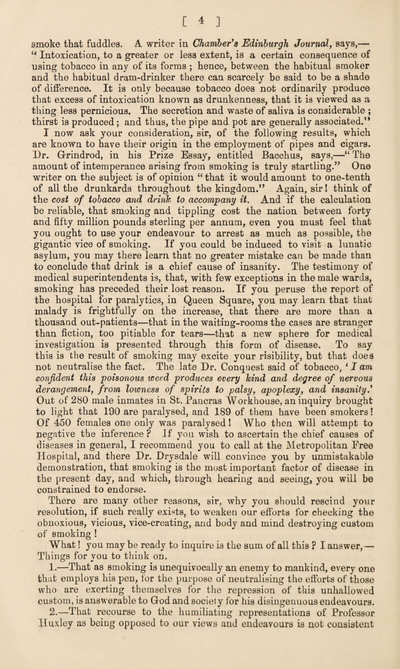 smoke that fuddles. A writer in Chamber’s Edinburgh Journal, says,— “ Intoxication, to a greater or less extent, is a certain consequence of using tobacco in any of its forms ; hence, between the habitual smoker and the habitual dram-drinker there can scarcely be said to be a shade of difference. It is only because tobacco does not ordinarily produce that excess of intoxication known as drunkenness, that it is viewed as a thing less pernicious. The secretion and waste of saliva is considerable ; thirst is produced; and thus, the pipe and pot are generally associated.’* I now ask your consideration, sir, of the following results, which are known to have their origin in the employment of pipes and cigars. Dr. Grindrod, in his Prize Essay, entitled Bacchus, says,—“ The amount of intemperance arising from smoking is truly startling.” One writer on the subject is of opinion “ that it would amount to one-tenth of all the drunkards throughout the kingdom.” Again, sir! think of the cost of tobacco and drink to accompany it. And if the calculation be reliable, that smoking and tippling cost the nation between forty and fifty million pounds sterling per annum, even you must feel that you ought to use your endeavour to arrest as much as possible, the gigantic vice of smoking. If you could be induced to visit a lunatic asylum, you may there learn that no greater mistake can be made than to conclude that drink is a chief cause of insanity. The testimony of medical superintendents is, that, with few exceptions in the male wards, smoking has preceded their lost reason. If you peruse the report of the hospital for paralytics, in Queen Square, you may learn that that malady is frightfully on the increase, that there are more than a thousand out-patients—that in the waiting-rooms the cases are stranger than fiction, too pitiable for tears—that a new sphere for medical investigation is presented through this form of disease. To say this is the result of smoking may excite your risibility, but that does not neutralise the fact. The late Dr. Conquest said of tobacco, * I am confident this poisonous weed produces every kind and degree of nervous derangement, from lowness of spirits to palsy, apoplexy, and insanity.’ Out of 280 male inmates in St. Pancras Workhouse, an inquiry brought to light that 190 are paralysed, and 189 of them have been smokers! Of 450 females one only was paralysed! Who then will attempt to negative the inference ? If you wish to ascertain the chief causes of diseases in general, I recommend you to call at the Metropolitan Free Hospital, and there Dr. Drysdale will convince you by unmistakable demonstration, that smoking is the most important factor of disease in the present day, and which, through hearing and seeing, you will be constrained to endorse. There are many other reasons, sir, why you should rescind your resolution, if such really exists, to weaken our efforts for checking the obnoxious, vicious, vice-creating, and body and mind destroying custom of smoking ! What! you may be ready to inquire is the sum of all this ? I answer,— Things for you to think on. 1. —That as smoking is unequivocally an enemy to mankind, every one that employs his pen, for the purpose of neutralising the efforts of those who are exerting themselves for the repression of this unhallowed custom, is answerable to God and society for his disingenuous endeavours. 2. —That recourse to the humiliating representations of Professor Huxley as being opposed to our views and endeavours is not consistent