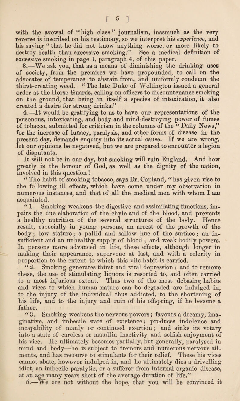 with the avowal of “high class ” journalism, inasmuch as the very- reverse is inscribed on his testimony, so we interpret his experience, and his saying “ that he did not know anything worse, or more likely to destroy health than excessive smoking.” See a medical definition of excessive smoking in page 1, paragraph 4, of this paper. 3. —We ask you, that as a means of diminishing the drinking uses of society, from the premises we have propounded, to call on the advocates of temperance to abstain from, and uniformly condemn the thirst-creating weed. “ The late Duke of Wellington issued a general order at the Horse Guards, calling on officers to discountenance smoking on the ground, that being in itself a species of intoxication, it also created a desire for strong drinks.” 4. —It would be gratifying to us to have our representations of the poisonous, intoxicating, and body and mind-destroying power of fumes of tobacco, submitted for criticism in the columns of the “ Daily News,” for the increase of lunacy, paralysis, and other forms of disease in the present day, demands enquiry into its actual cause. If we are wrong, let our opinions be negatived, but we are prepared to encounter a legion of disputants. It will not be in our day, but smoking will ruin England. And how greatly is the honour of God, as well as the dignity of the nation, involved in this question ! “ The habit of smoking tobacco, says Dr. Copland, “ has given rise to the following ill effects, which have come under my observation in numerous instances, and that of all the medical men with whom I am acquainted. “ 1. Smoking weakens the digestive and assimilating functions, im¬ pairs the due elaboration of the chyle and of the blood, and prevents a healthy nutrition of the several structures of the body. Hence result, especially in young persons, an arrest of the growth of the body; low stature; a pallid and sallow hue of the surface; an in¬ sufficient and an unhealthy supply of blood ; and weak bodily powers. In persons more advanced in life, these effects, although longer in making their appearance, supervene at last, and with a celerity in proportion to the extent to which this vile habit is carried. “2. Smoking generates thirst and vital depression ; and to remove these, the use of stimulating liquors is resorted to, and often carried to a most injurious extent. Thus two of the most debasing habits and vices to which human nature can be degraded are indulged in, to the injury of the individual thus addicted, to the shortening of his life, and to the injury and ruin of his offspring, if he become a father. “ 3. Smoking weakens the nervous powers; favours a dreamy, ima¬ ginative, and imbecile state of existence; produces indolence and incapability of manly or continued exertion; and sinks its votary into a state of careless or maudlin inactivity and selfish enjoyment of his vice. He ultimately becomes partially, but generally, paralysed in mind and body—he is subject to tremors and numerous nervous ail¬ ments, and has recourse to stimulants for their relief. These his vices cannot abate, however indulged in, and he ultimately dies a drivelling idiot, an imbecile paralytic, or a sufferer from internal organic disease, at an age many years short of the average duration of life.” 5.—We are not without the hope, that you will be convinced it