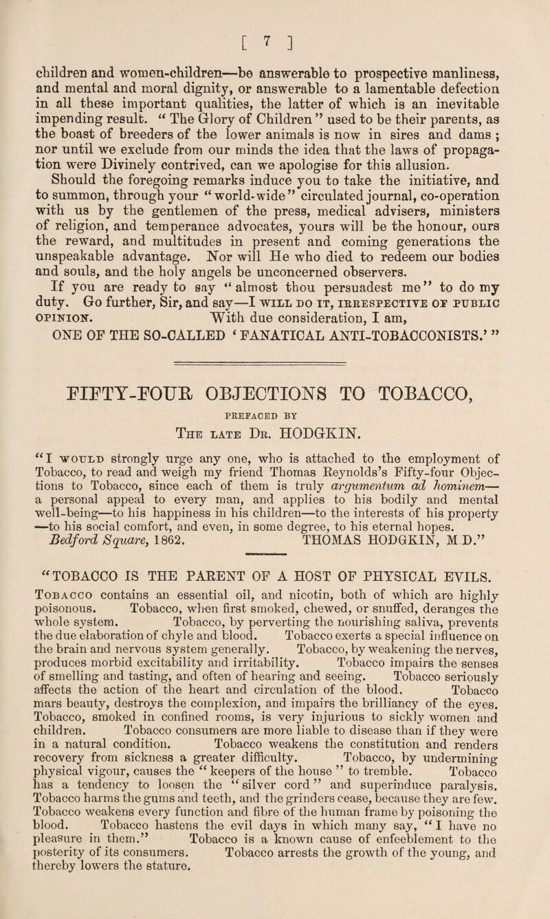 children and women-children—be answerable to prospective manliness, and mental and moral dignity, or answerable to a lamentable defection in all these important qualities, the latter of which is an inevitable impending result. “ The Glory of Children ” used to be their parents, as the boast of breeders of the lower animals is now in sires and dams ; nor until we exclude from our minds the idea that the laws of propaga¬ tion were Divinely contrived, can we apologise for this allusion. Should the foregoing remarks induce you to take the initiative, and to summon, through your “ world-wide5’ circulated journal, co-operation with us by the gentlemen of the press, medical advisers, ministers of religion, and temperance advocates, yours will be the honour, ours the reward, and multitudes in present and coming generations the unspeakable advantage. Nor will He who died to redeem our bodies and souls, and the holy angels be unconcerned observers. If you are ready to say “almost thou persuadest me” to do my duty. Go further, Sir, and say—I will do it, irrespective oe public opinion. With due consideration, I am, ONE OF THE SO-CALLED ‘ FANATICAL ANTI-TOBACCONISTS.’ ” FIFTY-FOUR OBJECTIONS TO TOBACCO, PREFACED BY The late Dr. HODGKIN. “I would strongly urge any one, who is attached to the employment of Tobacco, to read and weigh my friend Thomas Reynolds’s Fifty-four Objec¬ tions to Tobacco, since each of them is truly argumentum ad Jiominem— a personal appeal to every man, and applies to his bodily and mental well-being—to liis happiness in his children—to the interests of his property —to his social comfort, and even, in some degree, to his eternal hopes. Bedford Square, 1862. THOMAS HODGKIN, M D.” “ TOBACCO IS THE PARENT OF A HOST OF PHYSICAL EYILS. Tobacco contains an essential oil, and nicotin, both of which are highly poisonous. Tobacco, when first smoked, chewed, or snuffed, deranges the whole system. Tobacco, by perverting the nourishing saliva, prevents the due elaboration of chyle and blood. Tobacco exerts a special influence on the brain arid nervous system generally. Tobacco, by weakening the nerves, produces morbid excitability and irritability. Tobacco impairs the senses of smelling and tasting, und often of hearing and seeing. Tobacco seriously affects the action of the heart and circulation of the blood. Tobacco mars beauty, destro}7s the complexion, and impairs the brilliancy of the eyes. Tobacco, smoked in confined rooms, is very injurious to sickly women and children. Tobacco consumers are more liable to disease than if they were in a natural condition. Tobacco weakens the constitution and renders recovery from sickness a greater difficulty. Tobacco, by undermining physical vigour, causes the “ keepers of the house ” to tremble. Tobacco has a tendency to loosen the “ silver cord ” and superinduce paralysis. Tobacco harms the gums and teeth, and the grinders cease, because they are few. Tobacco weakens every function and fibre of the human frame by poisoning the blood. Tobacco hastens the evil days in which many say, “ I have no pleasure in them.” Tobacco is a known cause of enfeeblement to the posterity of its consumers. Tobacco arrests the growth of the young, and thereby lowers the stature.