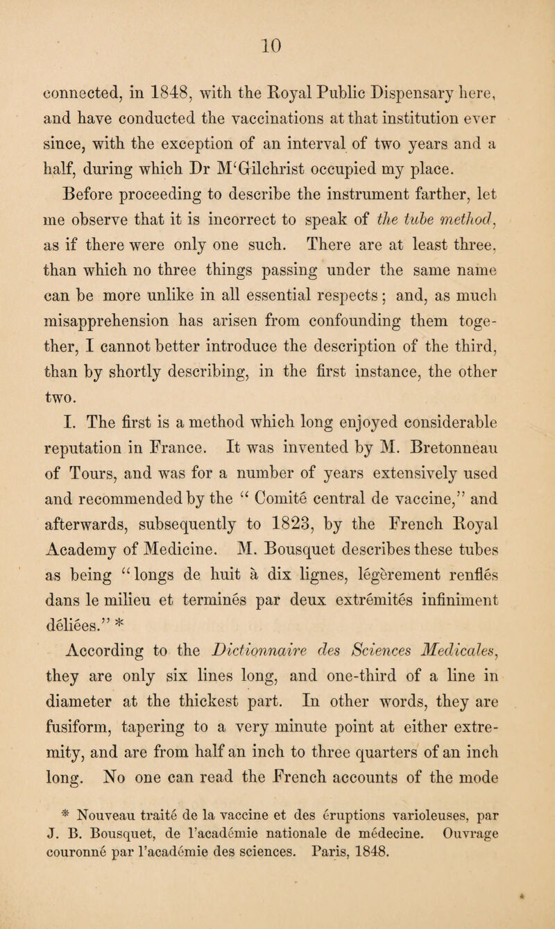 connected, in 1848, with the Royal Public Dispensary here, and have conducted the vaccinations at that institution ever since, with the exception of an interval of two years and a half, during which Dr Gilchrist occupied my place. Before proceeding to describe the instrument farther, let me observe that it is incorrect to speak of the tube method, as if there were only one such. There are at least three, than which no three things passing under the same name can be more unlike in all essential respects; and, as much misapprehension has arisen from confounding them toge¬ ther, I cannot better introduce the description of the third, than by shortly describing, in the first instance, the other two. I. The first is a method which long enjoyed considerable reputation in France. It was invented by M. Bretonneau of Tours, and was for a number of years extensively used and recommended by the “ Comite central de vaccine,” and afterwards, subsequently to 1823, by the French Royal Academy of Medicine. M. Bousquet describes these tubes as being “longs de huit a dix lignes, legerement renfles dans le milieu et termines par deux extremites infiniment deliees.” * According to the Dictionnaire des Sciences Medicates, they are only six lines long, and one-third of a line in diameter at the thickest part. In other words, they are fusiform, tapering to a very minute point at either extre¬ mity, and are from half an inch to three quarters of an inch long. No one can read the French accounts of the mode * Nouveau traite de la vaccine et des eruptions varioleuses, par J. B. Bousquet, de l’academie nationale de medecine. Ouvrage couronne par l’acaderaie des sciences. Paris, 1848.