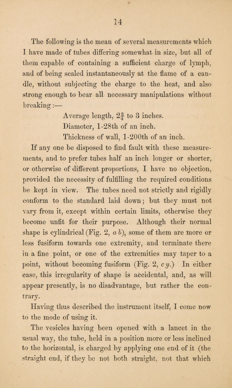 The following is the mean of several measurements which I have made of tubes differing somewhat in size, but all of them capable of containing a sufficient charge of lymph, and of being sealed instantaneously at the flame of a can¬ dle, without subjecting the charge to the heat, and also strong enough to bear all necessary manipulations without breaking:— Average length, 2f to 3 inches. Diameter, l-28th of an inch. Thickness of wall, 1-200th of an inch. If any one be disposed to find fault with these measure¬ ments, and to prefer tubes half an inch longer or shorter, or otherwise of different proportions, I have no objection, provided the necessity of fulfilling the required conditions be kept in view. The tubes need not strictly and rigidly conform to the standard laid down; but they must not vary from it, except within certain limits, otherwise they become unfit for their purpose. Although their normal shape is cylindrical (Fig. 2, a 5), some of them are more or less fusiform towards one extremity, and terminate there in a fine point, or one of the extremities may taper to a point, without becoming fusiform (Fig. 2, c y.) In either case, this irregularity of shape is accidental, and, as will appear presently, is no disadvantage, but rather the con¬ trary. Having thus described the instrument itself, I come now to the mode of using it. The vesicles having been opened with a lancet in the usual way, the tube, held in a position more or less inclined to the horizontal, is charged by applying one end of it (the straight end, if they be not both straight, not that which