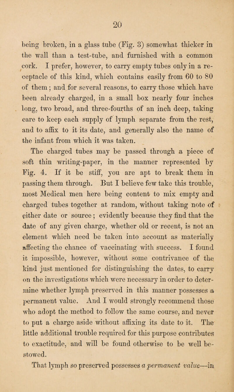 being broken, in a glass tube (Fig. 3) somewhat thicker in the wall than a test-tube, and furnished with a common cork. I prefer, however, to carry empty tubes only in a re¬ ceptacle of this kind, which contains easily from 60 to 80 of them; and for several reasons, to carry those which have been already charged, in a small box nearly four inches long, two broad, and three-fourths of an inch deep, taking care to keep each supply of lymph separate from the rest, and to affix to it its date, and generally also the name of the infant from which it was taken. The charged tubes may be passed through a piece of soft thin writing-paper, in the manner represented by Fig. 4. If it be stiff, you are apt to break them in passing them through. But I believe few take this trouble, most Medical men here being content to mix empty and charged tubes together at random, without taking note of either date or source ; evidently because they find that the date of any given charge, whether old or recent, is not an element which need be taken into account as materially affecting the chance of vaccinating with success. I found it impossible, however, without some contrivance of the kind just mentioned for distinguishing the dates, to carry on the investigations which were necessary in order to deter¬ mine whether lymph preserved in this manner possesses a permanent value. And I would strongly recommend those who adopt the method to follow the same course, and never to put a charge aside without affixing its date to it. The little additional trouble required for this purpose contributes to exactitude, and will be found otherwise to be well be¬ stowed. That lymph so preserved possesses a permanent value—in