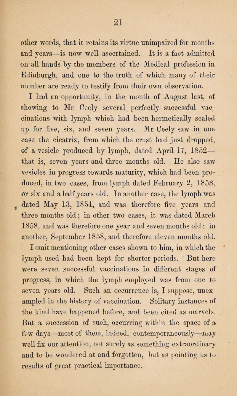 other words, that it retains its virtue unimpaired for months and years—is now well ascertained. It is a fact admitted on all hands by the members of the Medical profession in Edinburgh, and one to the truth of which many of their number are ready to testify from their own observation. I had an opportunity, in the month of August last, of showing to Mr Ceely several perfectly successful vac¬ cinations with lymph which had been hermetically sealed up for five, six, and seven years. Mr Ceely saw in one case the cicatrix, from which the crust had just dropped, of a vesicle produced by lymph, dated April 17, 1852—- that is, seven years and three months old. He also saw vesicles in progress towards maturity, which had been pro¬ duced, in two cases, from lymph dated February 2, 1853, or six and a half years old. In another case, the lymph was dated May 13, 1854, and was therefore five years and three months old; in other two cases, it was dated March 1858, and was therefore one year and seven months old; in another, September 1858, and therefore eleven months old. I omit mentioning other cases shown to him, in which the lymph used had been kept for shorter periods. But here were seven successful vaccinations in different stages of progress, in which the lymph employed was from one to seven years old. Such an occurrence is, I suppose, unex¬ ampled in the history of vaccination. Solitary instances of the kind have happened before, and been cited as marvels. But a succession of such, occurring within the space of a few days—most of them, indeed, contemporaneously—may well fix our attention, not surely as something extraordinary and to be wondered at and forgotten, but as pointing us to results of great practical importance.