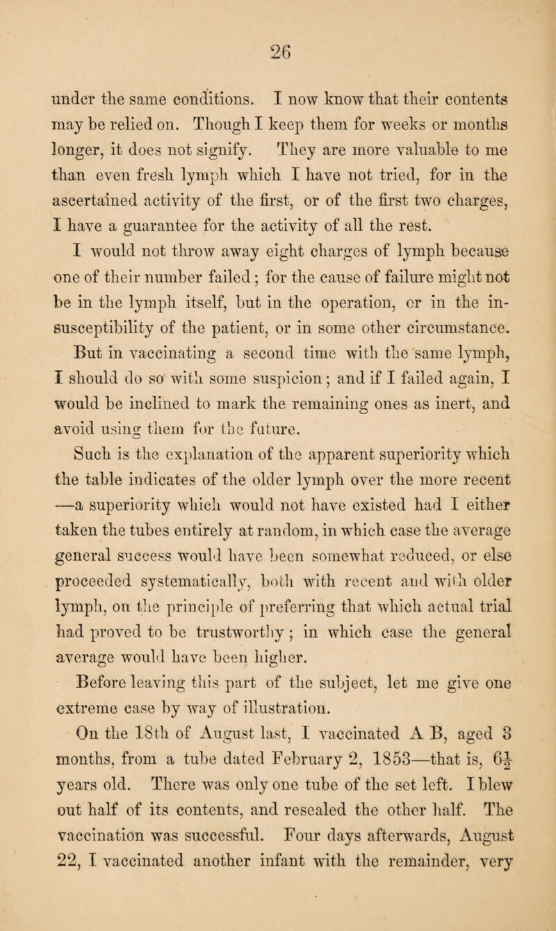 under the same conditions. I now know that their contents may be relied on. Though I keep them for weeks or months longer, it does not signify. They are more valuable to me than even fresh lymph which I have not tried, for in the ascertained activity of the first, or of the first two charges, I have a guarantee for the activity of all the rest. I would not throw away eight charges of lymph because one of their number failed; for the cause of failure might not be in the lymph itself, but in the operation, or in the in¬ susceptibility of the patient, or in some other circumstance. But in vaccinating a second time with the same lymph, I should do so with some suspicion; and if I failed again, I would be inclined to mark the remaining ones as inert, and avoid using them for the future. Such is the explanation of the apparent superiority which the table indicates of the older lymph over the more recent —a superiority which would not have existed had I either taken the tubes entirely at random, in which case the average general success would have been somewhat reduced, or else proceeded systematically, both with recent and with older lymph, on the principle of preferring that which actual trial had proved to be trustworthy; in which case the general average would have been higher. Before leaving this part of the subject, let me give one extreme case by way of illustration. On the 18th of August last, I vaccinated A B, aged 8 months, from a tube dated February 2, 1853—that is, 6J- years old. There was only one tube of the set left. I blew out half of its contents, and resealed the other half. The vaccination was successful. Four days afterwards, August 22, I vaccinated another infant with the remainder, very