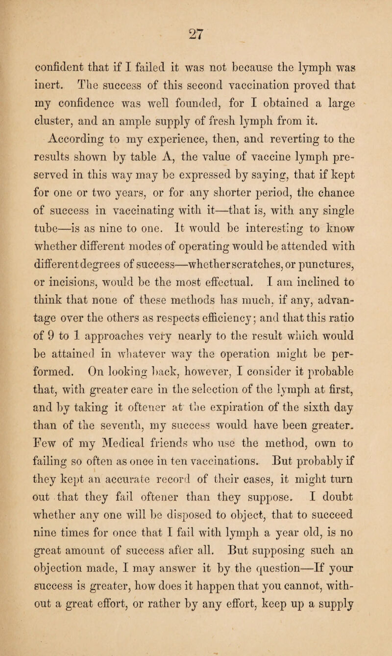 confident that if I failed it was not because the lymph was inert. The success of this second vaccination proved that my confidence was well founded, for I obtained a large cluster, and an ample supply of fresh lymph from it. According to my experience, then, and reverting to the results shown by table A, the value of vaccine lymph pre¬ served in this way may be expressed by saying, that if kept for one or two years, or for any shorter period, the chance of success in vaccinating with it—that is, with any single tube—is as nine to one. It would be interesting to know whether different modes of operating would be attended with different degrees of success—whether scratches, or punctures, or incisions, would be the most effectual. I am inclined to think that none of these methods has much, if any, advan¬ tage over the others as respects efficiency; and that this ratio of 9 to 1 approaches very nearly to the result which would be attained in whatever way the operation might be per¬ formed. On looking back, however, I consider it probable that, with greater care in the selection of the lymph at first, and by taking it oftener at the expiration of the sixth day than of the seventh, my success would have been greater. Few of my Medical friends who use the method, own to failing so often as once in ten vaccinations. But probably if they kept an accurate record of their cases, it might turn out that they fail oftener than they suppose. I doubt whether any one will be disposed to object, that to succeed nine times for once that I fail with lymph a year old, is no great amount of success after all. But supposing such an objection made, I may answer it by the question—If your success is greater, how does it happen that you cannot, with¬ out a great effort, or rather by any effort, keep up a supply