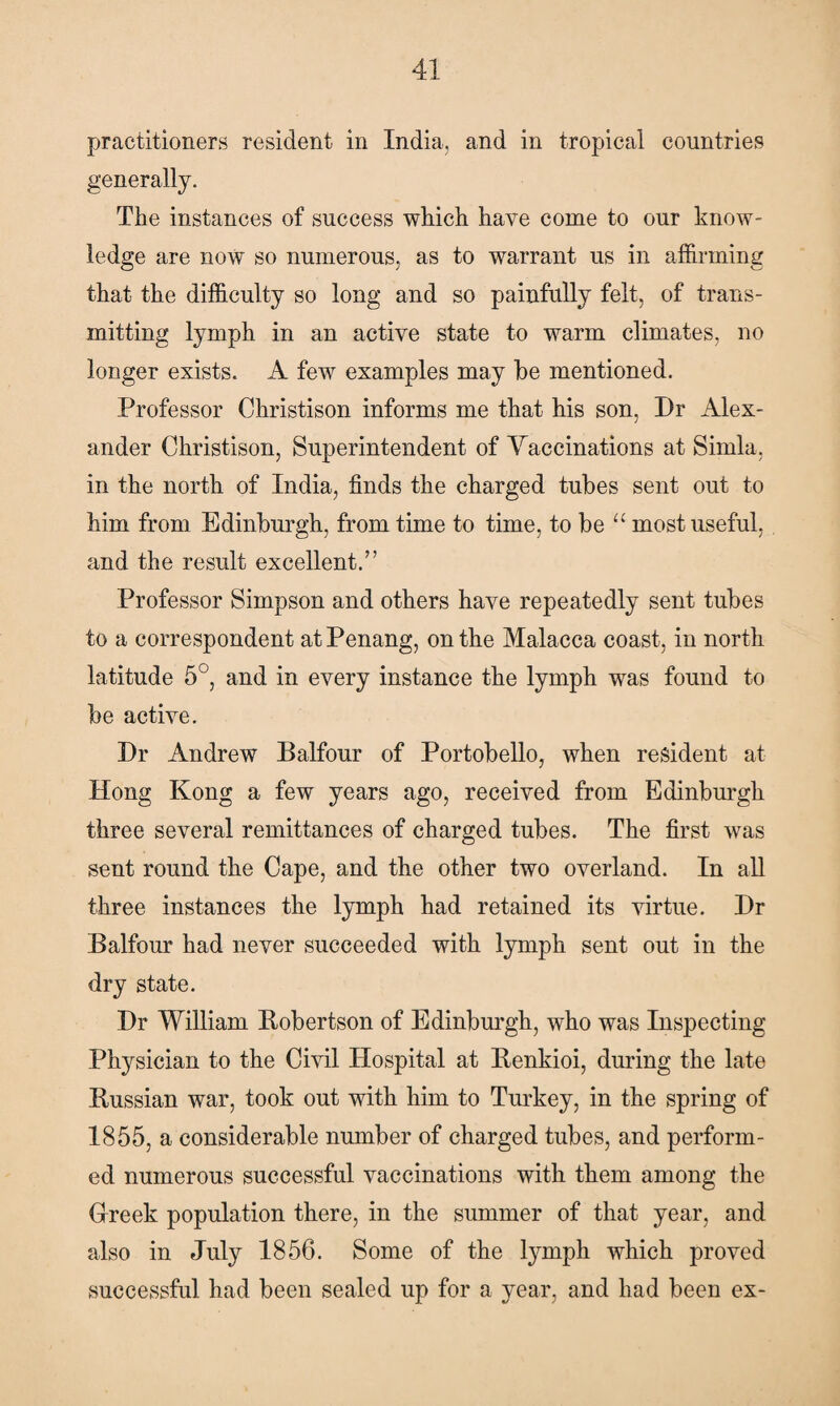 practitioners resident in India, and in tropical countries generally. The instances of success which have come to our know¬ ledge are now so numerous, as to warrant us in affirming that the difficulty so long and so painfully felt, of trans¬ mitting lymph in an active state to warm climates, no longer exists. A few examples may he mentioned. Professor Christison informs me that his son, Dr Alex¬ ander Christison, Superintendent of Yaccinations at Simla, in the north of India, finds the charged tubes sent out to him from Edinburgh, from time to time, to be u most useful, and the result excellent/’ Professor Simpson and others have repeatedly sent tubes to a correspondent at Penang, on the Malacca coast, in north latitude 5°, and in every instance the lymph was found to be active. Dr Andrew Balfour of Portobello, when resident at Hong Kong a few years ago, received from Edinburgh three several remittances of charged tubes. The first was sent round the Cape, and the other two overland. In all three instances the lymph had retained its virtue. Dr Balfour had never succeeded with lymph sent out in the dry state. Dr William Bobertson of Edinburgh, who was Inspecting Physician to the Civil Hospital at Renkioi, during the late Russian war, took out with him to Turkey, in the spring of 1855, a considerable number of charged tubes, and perform¬ ed numerous successful vaccinations with them among the Greek population there, in the summer of that year, and also in July 1856. Some of the lymph which proved successful had been sealed up for a year, and had been ex-