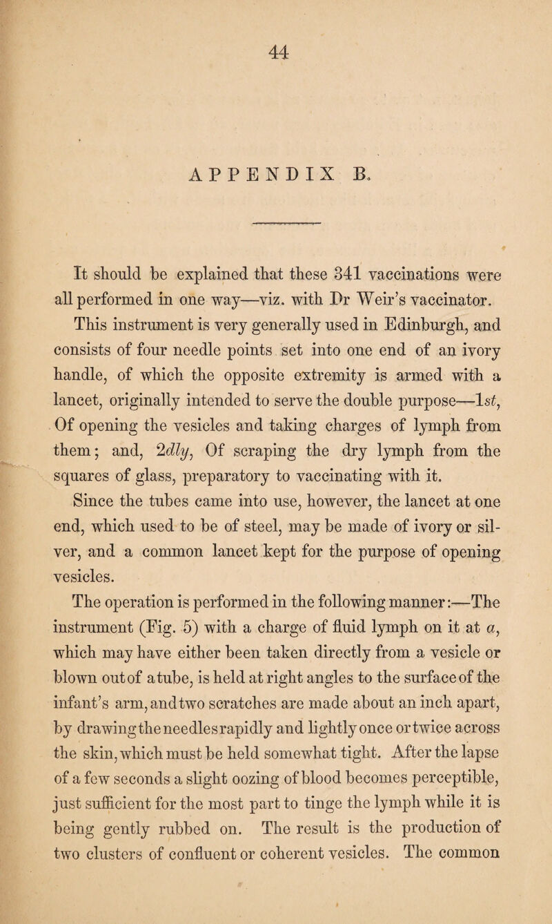 APPENDIX B. It should be explained that these 341 vaccinations were all performed in one way—viz. with Dr Weir’s vaccinator. This instrument is very generally used in Edinburgh, and consists of four needle points set into one end of an ivory handle, of which the opposite extremity is armed with a lancet, originally intended to serve the double purpose—1 st, Of opening the vesicles and taking charges of lymph from them; and, 2dly. Of scraping the dry lymph from the squares of glass, preparatory to vaccinating with it. Since the tubes came into use, however, the lancet at one end, which used to be of steel, may be made of ivory or sil¬ ver, and a common lancet kept for the purpose of opening vesicles. The operation is performed in the following manner:—The instrument (Pig. 5) with a charge of fluid lymph on it at a, which may have either been taken directly from a vesicle or blown out of a tube, is held at right angles to the surface of the infant’s arm,andtwo scratches are made about an inch apart, by drawing the needles rapidly and lightly once or twice across the skin, which must be held somewhat tight. After the lapse of a few seconds a slight oozing of blood becomes perceptible, just sufficient for the most part to tinge the lymph while it is being gently rubbed on. The result is the production of two clusters of confluent or coherent vesicles. The common