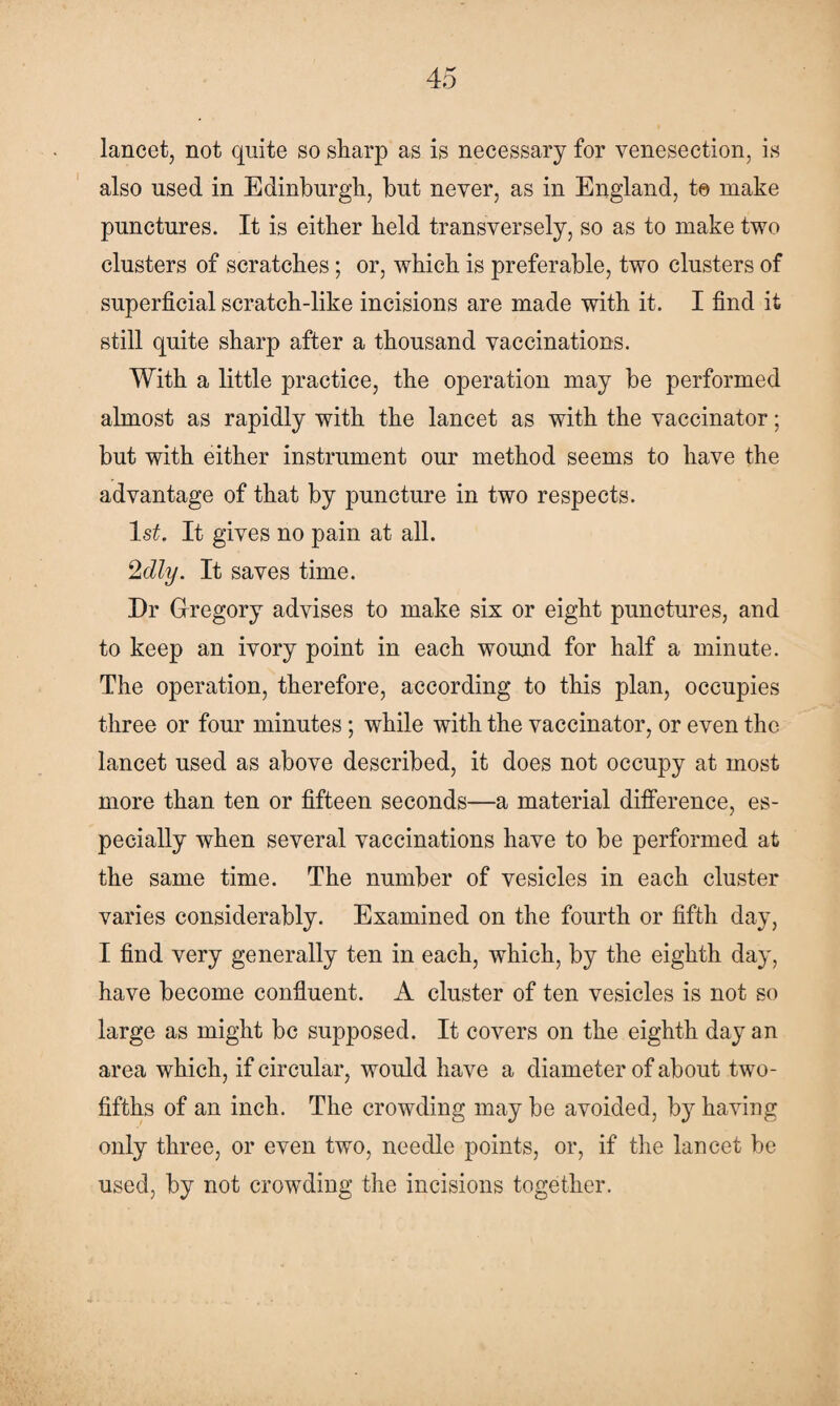 lancet, not quite so sharp as is necessary for venesection, is also used in Edinburgh, but never, as in England, to make punctures. It is either held transversely, so as to make two clusters of scratches; or, which is preferable, two clusters of superficial scratch-like incisions are made with it. I find it still quite sharp after a thousand vaccinations. With a little practice, the operation may be performed almost as rapidly with the lancet as with the vaccinator; but with either instrument our method seems to have the advantage of that by puncture in two respects. ls£. It gives no pain at all. 2dly. It saves time. Dr Gregory advises to make six or eight punctures, and to keep an ivory point in each wound for half a minute. The operation, therefore, according to this plan, occupies three or four minutes; while with the vaccinator, or even the lancet used as above described, it does not occupy at most more than ten or fifteen seconds—a material difference, es¬ pecially when several vaccinations have to be performed at the same time. The number of vesicles in each cluster varies considerably. Examined on the fourth or fifth day, I find very generally ten in each, which, by the eighth day, have become confluent. A cluster of ten vesicles is not so large as might be supposed. It covers on the eighth day an area which, if circular, would have a diameter of about two- fifths of an inch. The crowding maybe avoided, by having only three, or even two, needle points, or, if the lancet be used, by not crowding the incisions together.