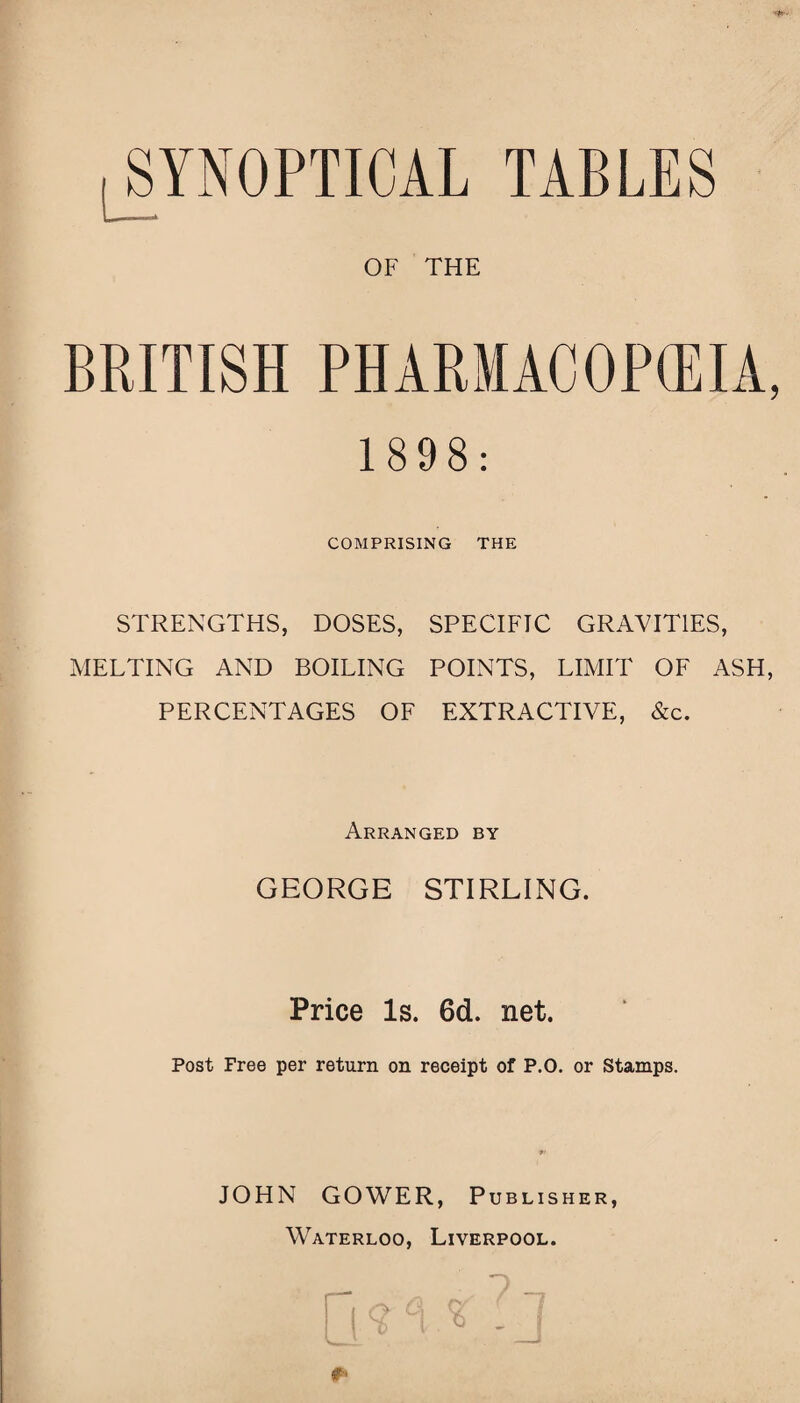 SYNOPTICAL TABLES OF THE BRITISH PHARMACOPEIA, 1898: COMPRISING THE STRENGTHS, DOSES, SPECIFIC GRAVITIES, MELTING AND BOILING POINTS, LIMIT OF ASH, PERCENTAGES OF EXTRACTIVE, &c. Arranged by GEORGE STIRLING. Price Is. 6d. net. Post Free per return on receipt of P.O. or Stamps. JOHN GOWER, Publisher, Waterloo, Liverpool. #•