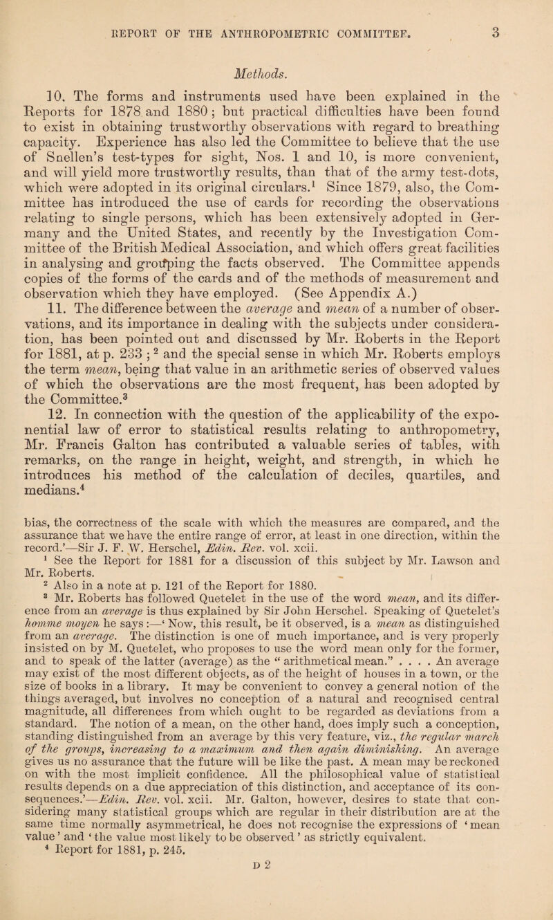 Methods. 10. The forms and instruments used have been explained in the Reports for 1878 and 1880 ; but practical difficulties have been found to exist in obtaining trustworthy observations with regard to breathing capacity. Experience has also led the Committee to believe that the use of Snellen’s test-types for sight, Nos. 1 and 10, is more convenient, and will yield more trustworthy results, than that of the army test-dots, which were adopted in its original circulars.1 Since 1879, also, the Com¬ mittee has introduced the use of cards for recording the observations relating to single persons, which has been extensively adopted in Ger¬ many and the United States, and recently by the Investigation Com¬ mittee of the British Medical Association, and which offers great facilities in analysing and grouping the facts observed. The Committee appends copies of the forms of the cards and of the methods of measurement and observation which they have employed. (See Appendix A.) 11. The difference between the average and mean of a number of obser¬ vations, and its importance in dealing with the subjects under considera¬ tion, has been pointed out and discussed by Mr. Roberts in the Report for 1881, at p. 233 ;2 and the special sense in which Mr. Roberts employs the term mean, being that value in an arithmetic series of observed values of which the observations are the most frequent, has been adopted by the Committee.3 12. In connection with the question of the applicability of the expo¬ nential law of error to statistical results relating to anthropometry, Mr. Francis Galton has contributed a valuable series of tables, with remarks, on the range in height, weight, and strength, in which he introduces his method of the calculation of deciles, quartiles, and medians.4 bias, the correctness of the scale with which the measures are compared, and the assurance that we have the entire range of error, at least in one direction, within the record.’—Sir J. F. W. Herschel, Edin. Rev. vol. xcii. 1 See the Report for 1881 for a discussion of this subject by Mr. Lawson and Mr. Roberts. „ , 2 Also in a note at p. 121 of the Report for 1880. 3 Mr. Roberts has followed Quetelet in the use of the word mean, and its differ¬ ence from an average is thus explained by Sir John Herschel. Speaking of Quetelet’s homme moyen he says :—‘ Now, this result, be it observed, is a mean as distinguished from an average. The distinction is one of much importance, and is very properly insisted on by M. Quetelet, who proposes to use the word mean only for the former, and to speak of the latter (average) as the “ arithmetical mean.” .... An average may exist of the most different objects, as of the height of houses in a town, or the size of books in a library. It may be convenient to convey a general notion of the things averaged, but involves no conception of a natural and recognised central magnitude, all differences from which ought to be regarded as deviations from a standard. The notion of a mean, on the other hand, does imply such a conception, standing distinguished from an average by this very feature, viz., the regular march of the groups, increasing to a maximum and then again diminishing. An average gives us no assurance that the future will be like the past. A mean may be reckoned on with the most implicit confidence. All the philosophical value of statistical results depends on a due appreciation of this distinction, and acceptance of its con¬ sequences.’— Edin. Rev. vol. xcii. Mr. Galton, however, desires to state that con¬ sidering many statistical groups which are regular in their distribution are at the same time normally asymmetrical, he does not recognise the expressions of ‘mean value ’ and ‘ the value most likely to be observed ’ as strictly equivalent. 4 Report for 1881, p. 245.