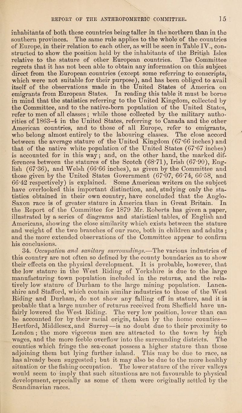 inhabitants of both these countries being taller in the northern than in the southern provinces. The same rule applies to the whole of the countries of Europe, in their relation to each other, as will be seen in Table IV., con¬ structed to show the position held by the inhabitants of the British Isles relative to- the stature of other European countries. The Committee regrets that it has not been able to obtain any information on this subject direct from the European countries (except some referring to conscripts, which were not suitable for their purpose), and has been obliged to avail itself of the observations made in the United States of America on emigrants from European States. In reading this table it must be borne in mind that the statistics referring to the United Kingdom, collected by the Committee, and to the native-born population of the United States, refer to men of all classes; while those collected by the military autho¬ rities of 1863-4 in the United States, referring to Canada and the other American countries, and to those of all Europe, refer to emigrants, who belong almost entirely to the labouring classes. The close accord between the average stature of the United Kingdom (67*66 inches) and that of the native white population of the United States (67*67 inches) is accounted for in this way; and, on the other hand, the marked dif¬ ferences between the statures of the Scotch (68*71), Irish (67*90), Eng¬ lish (67*36), and Welsh (66*66 inches), as given by the Committee and those given by the United States Government (67*07, 66*74, 66*58, and 66*42 respectively) is explained. Some American writers on the subject have overlooked this important distinction, and, studying only the sta¬ tistics obtained in their own country, have concluded that the Anglo- Saxon race is of greater stature in America than in Great Britain. In the Report of the Committee for 1879 Mr. Roberts has given a paper, illustrated by a series of diagrams and statistical tables, of English and Americans, showing the close similarity which exists between the stature and weight of the two branches of our race, both in children and adults ; and the more extended observations of the Committee appear to confirm his conclusions. 34. Occupation and sanitary surroundings.—The various industries of this country are not often so defined by the county boundaries as to show their effects on the physical development. It is probable, however, that the low stature in the West Riding of Yorkshire is due to the large manufacturing town population included in the returns, and the rela¬ tively low stature of Durham to the large mining population. Lanca¬ shire and Stafford, which contain similar industries to those of the West Riding and Durham, do not show any falling off in stature, and it is probable that a large number of returns received from Sheffield have un¬ fairly lowered the West Riding. The very low position, lower than can be accounted for by their racial origin, taken by the home counties— Hertford, Middlesex, and Surrey—is no doubt due to their proximity to London ; the more vigorous men are attracted to the town by high wages, and the more feeble overflow into the surrounding districts. The counties which fringe the sea-coast possess a higher stature than those adjoining them but lying further inland. This may be due to race, as has already been suggested; but it may also be due to the more healthy situation or the fishing occupation. The lower stature of the river valleys would seem to imply that such situations are not favourable to physical development, especially as some of them were originally settled by the Scandinavian races.
