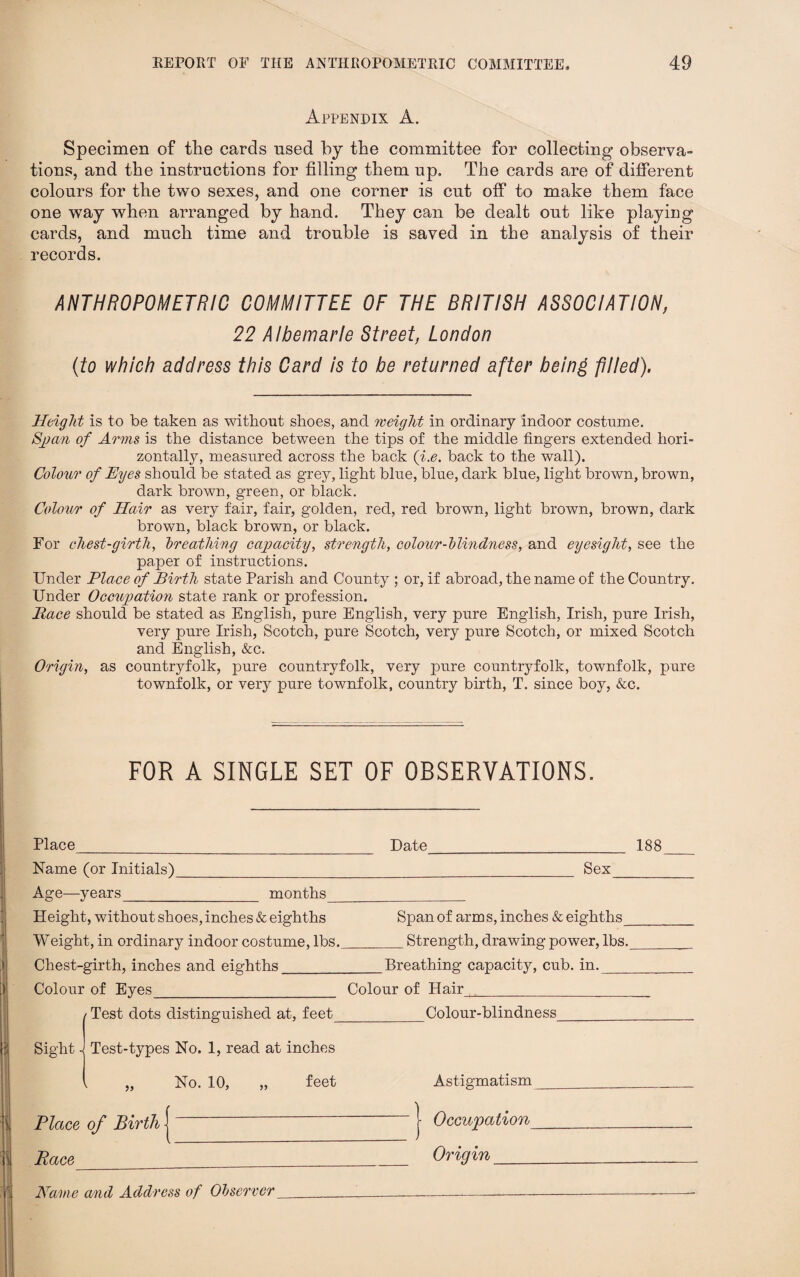 Appendix A. Specimen of the cards used by the committee for collecting observa¬ tions, and the instructions for filling them up. The cards are of different colours for the two sexes, and one corner is cut off to make them face one way when arranged by hand. They can be dealt out like playing cards, and much time and trouble is saved in the analysis of their records. ANTHROPOMETRIC COMMITTEE OF THE BRITISH ASSOCIATION, 22 Albemarle Street, London (to which address this Card is to be returned after being -piled). Height is to be taken as without shoes, and weight in ordinary indoor costume. Span of Arms is the distance between the tips of the middle fingers extended hori¬ zontally, measured across the back (i.e. back to the wall). Colour of Eyes should be stated as grey, light blue, blue, dark blue, light brown, brown, dark brown, green, or black. Colour of Hair as very fair, fair, golden, red, red brown, light brown, brown, dark brown, black brown, or black. For chest-girth, breathing capacity, strength, colour-blindness, and eyesight, see the paper of instructions. Under Place of Birth state Parish and County ; or, if abroad, the name of the Country. Under Occupation state rank or profession. Pace should be stated as English, pure English, very pure English, Irish, pure Irish, very pure Irish, Scotch, pure Scotch, very pure Scotch, or mixed Scotch and English, &c. Origin, as countryfolk, pure countryfolk, very pure countryfolk, townfolk, pure townfolk, or very pure townfolk, country birth, T. since boy, &c. FOR A SINGLE SET OF OBSERVATIONS. Place_ Name (or Initials)__ Age—years_ months__ Height, without shoes, inches & eighths Weight, in ordinary indoor costume, lbs. Chest-girth, inches and eighths_ Colour of Eyes_ | Test dots distinguished at, feet_ Sight a Test-types No. 1, read at inches Date_ Sex Span of arms, inches & eighths^ _Strength, drawing power, lbs. _Breathing capacity, cub. in._ Colour of Hair_ Colour-blindness _ 188 No. 10, „ feet Astigmatism Place of Birth Race | Occupation Origin_ Name and Address of Observer