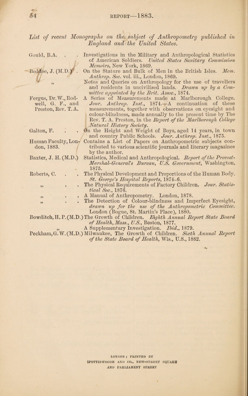 List of recent Monographs on the« subject of Anthropometry published in England and the United States. Gould, B.A. Beddoe, J. (M.D.lr . Fergus, Dr. W., Rod- well, G. F., and Preston, Rev. T. A. Galton, F. Human Faculty, Lon¬ don, 1883. Baxter, J. H. (M.D.) Investigations in the Military and Anthropological Statistics of American Soldiers. United States Sanitary Commission Memoirs, New York, 1869. On the Stature and Bulk of Men in the British Isles. Mem. Anthrop. Soc. vol. iii., London, 1869. Notes and Queries on Anthropology for the use of travellers and residents in uncivilised lands. Drawn up by a Com¬ mittee appointed by the Brit. Assoc., 1874. A Series of Measurements made at Marlborough College. Jour. Anthroj). Inst., 1874.—A continuation of these measurements, together with observations on eyesight and colour-blindness, made annually to the present time by The Rev. T. A. Preston, in the Deport of the Marlborough College Natural History Society. On the Height and Weight of Boys, aged 14 years, in town and country Public Schools. Jour. Anthroj). Inst., 1875. Contains a List of Papers on Anthropometric subjects con¬ tributed to various scientific journals and literary magazines b}^ the author. Statistics, Medical and Anthropological. Deport of the Provost- Marshal-General's Bureau, U.S. Government, Washington. 1875. Roberts, C. . . The Physical Development and Proportions of the Human Body. St. George's Hospital Deports, 1874-6. ,, . . The Physical Requirements of Factory Children. Jour. Statis¬ tical Soc., 1876. „ . . A Manual of Anthropometry. London, 1878. „ . . The Detection of Colour-blindness and Imperfect Eyesight, drawn up for the use of the Anthropometric Committee. London (Bogue, St-. Martin’s Place), 1880. Bowditch,H. P. (M.D.) The Growth of Children. Eighth Annual Deport State Board of Health, Mass., U.S., Boston, 1877. „ A Supplementary Investigation. Ibid., 1879. Peckham, G. W. (M.D.) Milwaukee, The Growth of Children. Sixth Annual Deport of the State Board of Health, Wis., U.S., 1882. LONDON : PRINTED BY 3POTTIS WOODS AND CO., NEW-STREET SQUARU AND PARLIAMENT STREET