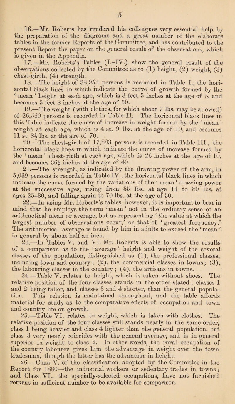 16. —Mr. Roberts has rendered his colleagues very essential help by the preparation of the diagrams and a great number of the elaborate tables in the former Reports of the Committee, and has contributed to the present Report the paper on the general result of the observations, which is given in the Appendix. 17. —Mr. Roberts’s Tables (I.—IV.) show the general result of the observations collected by the Committee as to (1) height, (2) weight, (3) chest-girth, (4) strength. 18. —The height of 38,953 persons is recorded in Table I., the hori¬ zontal black lines in which indicate the curve of growth formed by the 4 mean ’ height at each age, which is 3 feet 5 inches at the age of 5, and becomes 5 feet 8 inches at the age of 50. 19. —The weight (with clothes, for which about 7 lbs. may be allowed) of 26,560 persons is recorded in Table II. The horizontal black lines in this Table indicate the curve of increase in weight formed by the ‘ mean ’ weight at each age, which is 4 st. 9 lbs. at the age of 10, and becomes 11 st. 81 lbs. at the age of 70. 20. —The chest-girth of 17,883 persons is recorded in Table III., the horizontal black lines in which indicate the curve of increase formed by the ‘ mean ’ chest-girth at each age, which is 26 inches at the age of 10, and becomes 36^ inches at the age of 40. 21. —The strength, as indicated by the drawing power of the arm, in 5,039 persons is recorded in Table IV., the horizontal black lines in which indicate the curve formed by the variations of the ‘ mean ’ drawing power at the successive ages, rising from 35 lbs. at age 11 to 80 lbs. at ages 25-30, and falling again to 70 lbs. at the age of 50. 22. —In using Mr. Roberts’s tables, however, it is important to bear in mind that he employs the term ‘ mean ’ not in the ordinary sense of an arithmetical mean or average, but as representing ‘ the value at which the largest number of observations occur,’ or that of ‘greatest frequency.’ The arithmetical average is found by him in adults to exceed the ‘ mean ’ in general by about half an inch. 23. —In Tables V. and VI. Mr. Roberts is able to show the results of a comparison as to the ‘ average ’ height and weight of the several classes of the population, distinguished as (1), the professional classes, including town and country; (2), the commercial classes in towns; (3), the labouring classes in the country ; (4), the artisans in towns. 24. —Table V. relates to height, which is taken without shoes. The relative position of the four classes stands in the order stated ; classes 1 and 2 being taller, and classes 3 and 4 shorter, than the general popula¬ tion. This relation is maintained throughout, and the table affords material for study as to the comparative effects of occupation and town and country life on growth. 25. —Table VI. relates to weight, which is taken with clothes. The relative position of the four classes still stands nearly in the same order, class 1 being heavier and class 4 lighter than the general population, but class 3 very nearly coincides with the general average, and is in general superior in weight to class 2. In other words, the rural occupation of the country labourer gives him the advantage in weight over the town tradesman, though the latter has the advantage in height. 26. —Class V. of the classification adopted by the Committee in the Report for 1880—the industrial workers or sedentary trades in towns ; and Class VI., the specially-selected occupations, have not furnished returns in sufficient number to be available for comparison.