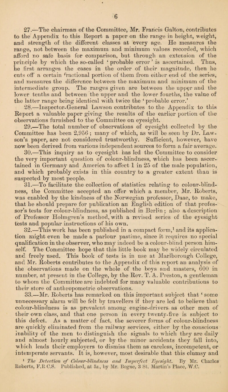 27. —The chairman of the Committee, Mr. Francis Galton, contributes to the Appendix to this Report a paper on the range in height, weight, and strength of the different classes at every age. He measures the range, not between the maximum and minimum values recorded, which afford no safe basis for comparison, but through an extension of the principle by which the so-called ‘ probable error ’ is ascertained. Thus, he first arranges the cases in the order of their magnitude, then he cuts off a certain fractional portion of them from either end of the series, and measures the difference between the maximum and minimum of the intermediate group. The ranges given are between the upper and the lower tenths and between the upper and the lower fourths, the value of the latter range being identical with twice the ‘probable error.’ 28. —Inspector-General Lawson contributes to the Appendix to this Report a valuable paper giving the results of the earlier portion of the observations furnished to the Committee on eyesight. 29. —The total number of observations of eyesight collected by the Committee has been 2,956 ; many of which, as will be seen by Dr. Law¬ son’s paper, are not considered trustworthy. Sufficient, however, have now been derived from various independent sources to form a fair average. 30. —This inquiry as to eyesight has led the Committee to consider the very important question of colour-blindness, which has been ascer¬ tained in Germany and America to affect 1 in 25 of the male population, and which probably exists in this country to a greater extent than is suspected by most people. 31. —To facilitate the collection of statistics relating to colour-blind¬ ness, the Committee accepted an offer which a member, Mr. Roberts, was enabled by the kindness of the Norwegian professor, Daae, to make, that he should prepare for publication an English edition of that profes¬ sor’s tests for colour-blindness, as published in Berlin ; also a description of Professor Holmgren’s method, with a revised series of the eyesight tests and popular instructions of his own. 32. —This work has been published in a compact form,1 and its applica¬ tion might even be made a parlour pastime, since it requires no special qualification in the observer, who may indeed be a colour-blind person him¬ self. The Committee hope that this little book may be widely circulated and freely used. This book of tests is in use at Marlborough College, and Mr. Roberts contributes to the Appendix of this report an analysis of the observations made on the whole of the boys and masters, 600 in number, at present in the College, by the Rev. T. A. Preston, a gentleman to whom the Committee are indebted for many valuable contributions to their store of anthropometric observations. 33. —Mr. Roberts has remarked on this important subject that ‘ some unnecessary alarm will be felt by travellers if they are led to believe that colour-blindness is as prevalent among engine-drivers as other men of their own class, and that one person in every twenty-five is subject to this defect. As a matter of fact, the severer forms of colour-blindness are quickly eliminated from the railway services, either by the conscious inability of the men to distinguish the signals to which they are daily and almost hourly subjected, or by the minor accidents they fall into, which leads their employers to dismiss them as careless, incompetent, or intemperate servants. It is, however, most desirable that this clumsy and 1 The Detection of Colour-blindness and Imperfect Eyesight. By Mr. Charles Eoberts, F.E.C.S. Published, at 5s., by Mr. Bogue, 3 St. Martin’s Place, W.C.