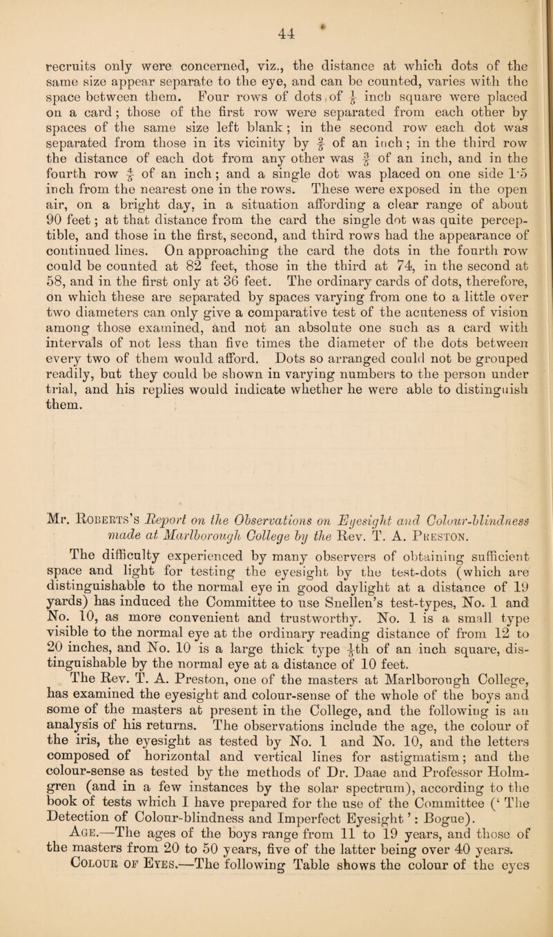 recruits only were concerned, viz., the distance at which dots of the same size appear separate to the eye, and can be counted, varies with the space between them. Four rows of dots of ^ inch square were placed on a card; those of the first row were separated from each other by spaces of the same size left blank; in the second row each dot was separated from those in its vicinity by J- of an inch ; in the third row the distance of each dot from any other was f of an inch, and in the fourth row ^ of an inch ; and a single dot was placed on one side 1*5 inch from the nearest one in the rows. These were exposed in the open air, on a bright day, in a situation affording a clear range of about 90 feet; at that distance from the card the single dot was quite percep¬ tible, and those in the first, second, and third rows had the appearance of continued lines. On approaching the card the dots in the fourth row could be counted at 82 feet, those in the third at 74, in the second at 58, and in the first only at 36 feet. The ordinary cards of dots, therefore, on which these are separated by spaces varying from one to a little over two diameters can only give a comparative test of the acuteness of vision among those examined, and not an absolute one such as a card with intervals of not less than five times the diameter of the dots between every two of them would afford. Dots so arranged could not be grouped readily, but they could be shown in varying numbers to the person under trial, and his replies would indicate whether he were able to distinguish them. Mr. Roberts’s Report on the Observations on Eyesight and Colour-blindness made at Marlborough College by the Rev. T. A. Preston. The difficulty experienced by many observers of obtaining sufficient space and light for testing the eyesight by the test-dots (which are distinguishable to the normal eye in good daylight at a distance of 19 yards) has induced the Committee to use Snellen’s test-types, No. 1 and No. 10, as more convenient and trustworthy. No. 1 is a small type visible to the normal eye at the ordinary reading distance of from 12 to 20 inches, and No. 10 is a large thick type ^th of an inch square, dis¬ tinguishable by the normal eye at a distance of 10 feet. The Rev. T. A. Preston, one of the masters at Marlborough College, has examined the eyesight and colour-sense of the whole of the boys and some of the masters at present in the College, and the following is an analysis of his returns. The observations include the age, the colour of the iris, the eyesight as tested by No. 1 and No. 10, and the letters composed of horizontal and vertical lines for astigmatism; and the colour-sense as tested by the methods of Dr. Daae and Professor Holm¬ gren (and in a few instances by the solar spectrum), according to the book of tests which I have prepared for the use of the Committee (‘ The Detection of Colour-blindness and Imperfect Eyesight5: Rogue). Age.—The ages of the boys range from 11 to 19 years, and those of the masters from 20 to 50 years, five of the latter being over 40 years. Colour of Eyes.—The following Table shows the colour of the eyes