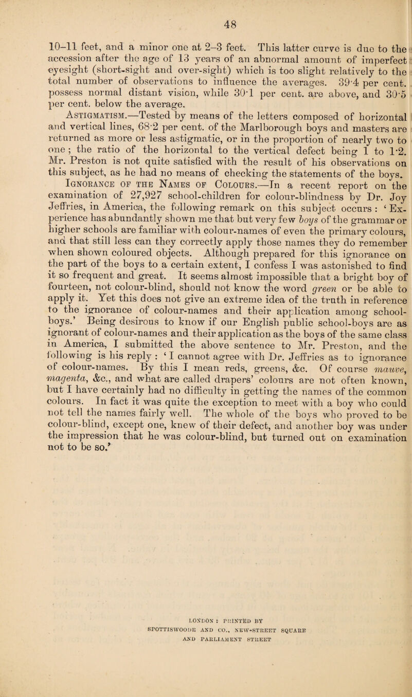 10-11 feet, and a minor one at 2-3 feet. This latter curve is due to the a accession after the age of 13 years of an abnormal amount of imperfect eyesight (short-sight and over-sight) which is too slight relatively to the total number of observations to influence the averages. 39*4 per cent, possess normal distant vision, while 30*1 per cent, are above, and 30*5 per cent, below the average. Astigmatism.—Tested by means of the letters composed of horizontal and vertical lines, 68*2 per cent, of the Marlborough boys and masters are returned as more or less astigmatic, or in the proportion of nearly two to one ; the ratio of the horizontal to the vertical defect being 1 to T2. Mr. Preston is not quite satisfied with the result of his observations on this subject, as he had no means of checking the statements of the boys. Ignorance of the Names of Colours.—In a recent report on the examination of 27,927 school-children for colour-blindness by Dr. Joy Jeffries, in America, the following remark on this subject occurs : * Ex¬ perience has abundantly shown me that but very few boys of the grammar or higher schools are familiar with colour-names of even the primary colours, and that still less can they correctly apply those names they do remember when shown coloured objects. Although prepared for this ignorance on the part of the boys to a certain extent, I confess I was astonished to find it so frequent and great. It seems almost impossible that a bright boy of fourteen, not colour-blind, should not know the word green or be able to aPPty ik Yet this does not give an extreme idea of the truth in reference to the ignorance of colour-names and their application among school¬ boys.’ Being desirous to know if our English public school-boys are as ignorant of colour-names and their application as the boys of the same class in America, I submitted the above sentence to Mr. Preston, and the following is his reply : ‘ I cannot agree with Dr. Jeffries as to ignorance of colour-names. By this I mean reds, greens, &c. Of course mauve, magenta, &c., and what are called drapers’ colours are not often known, but I have certainly had no difficulty in getting the names of the common colours. In fact it was quite the exception to meet with a boy who could not tell the names fairly well. The whole of the boys who proved to be colour-blind, except one, knew of their defect, and another boy was under the impression that he was colour-blind, but turned out on examination not to be so/ LONDON i POINTED RY SPOTTISVVOODE AND CO., NEW-STREET SQUARE AMD PARLIAMENT STREET