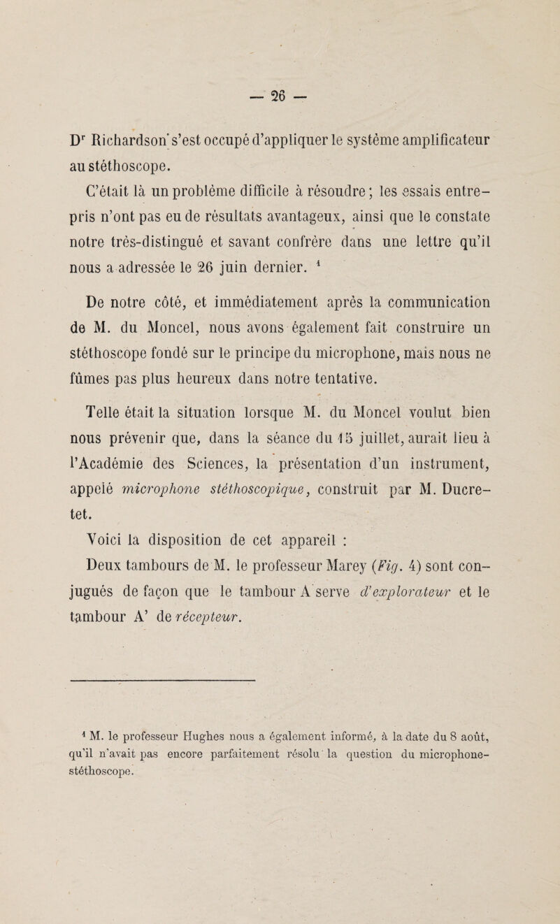 / — 26 — Dr Richardson s’est occupé d’appliquer le système amplificateur au stéthoscope. C’était là un problème difficile à résoudre ; les essais entre¬ pris n’ont pas eu de résultats avantageux, ainsi que le constate notre très-distingué et savant confrère dans une lettre qu’il nous a adressée le 26 juin dernier. 1 De notre côté, et immédiatement après la communication de M. du Moncel, nous avons également fait construire un stéthoscope fondé sur le principe du microphone, mais nous ne fûmes pas plus heureux dans notre tentative. Telle était la situation lorsque M. du Moncel voulut bien nous prévenir que, dans la séance du 15 juillet, aurait lieu à l’Académie des Sciences, la présentation d’un instrument, appelé microphone stéthoscopique, construit par M. Ducre- tet. Voici la disposition de cet appareil : Deux tambours de M. le professeur Marey (Fig. 4) sont con¬ jugués de façon que le tambour A serve cl’explorateur et le tambour A’ de récepteur. 4 M. le professeur Hughes nous a également informé, à la date du 8 août, qu’il n’avait pas encore parfaitement résolu ' la question du microphone- stéthoscope.