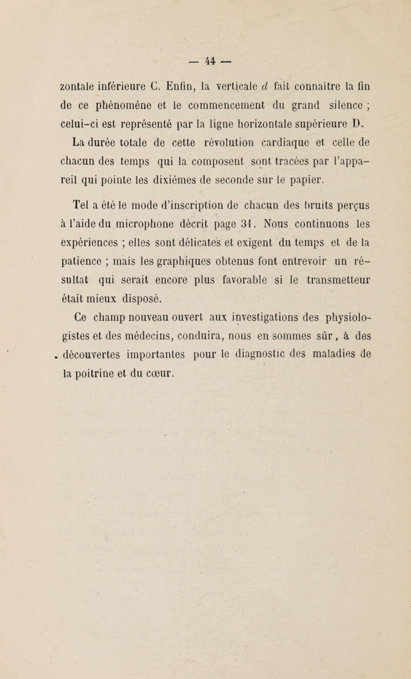 zontale inférieure C. Enfin, la verticale cl fait connaître la fin de ce phénomène et ie commencement du grand silence ; celui-ci est représenté par la ligne horizontale supérieure D. La durée totale de cette révolution cardiaque et celle de chacun des temps qui la composent sont tracées par l’appa¬ reil qui pointe les dixiémes de seconde sur le papier. Tel a été le mode d’inscription de chacun des bruits perçus à l’aide du microphone décrit page 3 3. Nous continuons les expériences ; elles sont délicates et exigent du temps et de la patience ; mais les graphiques obtenus font entrevoir un ré¬ sultat qui serait encore plus favorable si le transmetteur était mieux disposé. Ce champ nouveau ouvert aux investigations des physiolo¬ gistes et des médecins, conduira, nous en sommes sûr, à des • découvertes importantes pour le diagnostic des maladies de la poitrine et du cœur.