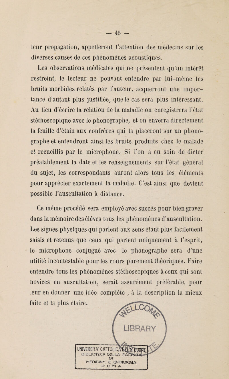 leur propagation, appelleront l’attention des médecins sur les diverses causes de ces phénomènes acoustiques. Les observations médicales qui ne présentent qu’un intérêt restreint, le lecteur ne pouvant entendre par lui-même les bruits morbides relatés par l’auteur, acquerront une impor¬ tance d’autant plus justifiée, que le cas sera plus intéressant. Au lieu d’écrire la relation de la maladie on enregistrera l’état stéthoscopique avec le phonographe, et on enverra directement la feuille d’étain aux confrères qui la placeront sur un phono¬ graphe et entendront ainsi les bruits produits chez le malade et recueillis par le microphone. Si l’on a eu soin de dicter préalablement la date et les renseignements sur l’état général du sujet, les correspondants auront alors tous les éléments pour apprécier exactement la maladie. C’est ainsi que devient possible l’auscultation à distance. Ce même procédé sera employé avec succès pour bien graver dans la mémoire des élèves tous les phénomènes d’auscultation. Les signes physiques qui parlent aux sens étant plus facilement saisis et retenus que ceux qui parlent uniquement à l’esprit, le microphone conjugué avec le phonographe sera d’une utilité incontestable pour les cours purement théoriques. Faire entendre tous les phénomènes stéthoscopiques à ceux qui sont novices en auscultation, serait assurément préférable, pour ’eur en donner une idée complète , à la description la mieux