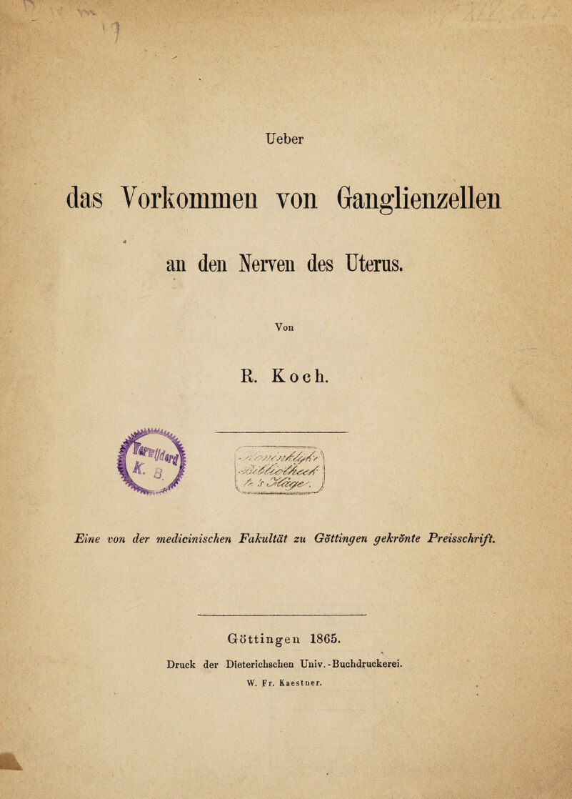 Ueber das Vorkommen von Ganglienzellen ' t •' !, * an den Nerven des Uterus. Von R. Koch. 1Eine von der medicinischen Fakultät zu Göttingen gekrönte Preisschrift. Göttingen 1865. Druck der Dieterichschen Uni v.-Buchdruckerei. Hk W. Fr. Kaestner.