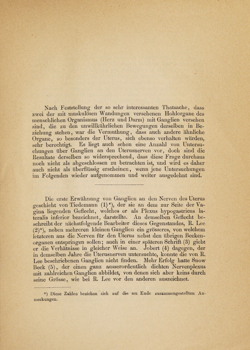 Nach Feststellung der so sehr interessanten Thatsache, dass zwei der mit muskulösen Wandungen versehenen Hohlorgane des menschlichen Organismus (Herz und Darm) mit Ganglien versehen sind, die zu den unwillkürlichen Bewegungen derselben in Be¬ ziehung stehen, war die Vermuthung, dass auch andere ähnliche Organe, so besonders der Uterus, sich ebenso verhalten würden, sehr berechtigt. Es liegt auch schon eine Anzahl von Untersu¬ chungen über Ganglien an den Uterusnerven vor, doch sind die Resultate derselben so widersprechend, dass diese Frage durchaus noch nicht als abgeschlossen zu betrachten ist, und wird es daher auch nicht als überflüssig erscheinen, wenn jene Untersuchungen im Folgenden wieder aufgenommen und weiter ausgedehnt sind. Die erste Erwähnung von Ganglien an den Nerven des Uterus geschieht von Tiedemann (1)*), der sie an dem zur Seite der Va¬ gina liegenden Geflecht, welches er als Plexus hypogastricus la¬ teralis inferior bezeichnet, darstellte. An demselben Geflecht be¬ schreibt der nächstfolgende Bearbeiter dieses Gegenstandes, R. Lee (2)#), neben mehreren kleinen Ganglien ein grösseres, von welchem letzteren aus die Nerven für den Uterus nebst den übrigen Becken¬ organen entspringen sollen; auch in einer späteren Schrift (3) giebt er die Verhätnisse in gleicher Weise an. Jobert (4) dagegen, der in demselben Jahre die Uterusnerven untersuchte, konnte die von R. Lee beschriebenen Ganglien nicht finden. Mehr Erfolg hatte Snow Beck (5), der einen ganz ausserordentlich dichten Nervenplexus mit zahlreichen Ganglien abbildet, von denen sich aber keins durch seine Grösse, wie bei R. Lee vor den anderen auszeichnet. *) Diese Zahlen beziehen sich auf die am Ende zusammengestellten An¬ merkungen.