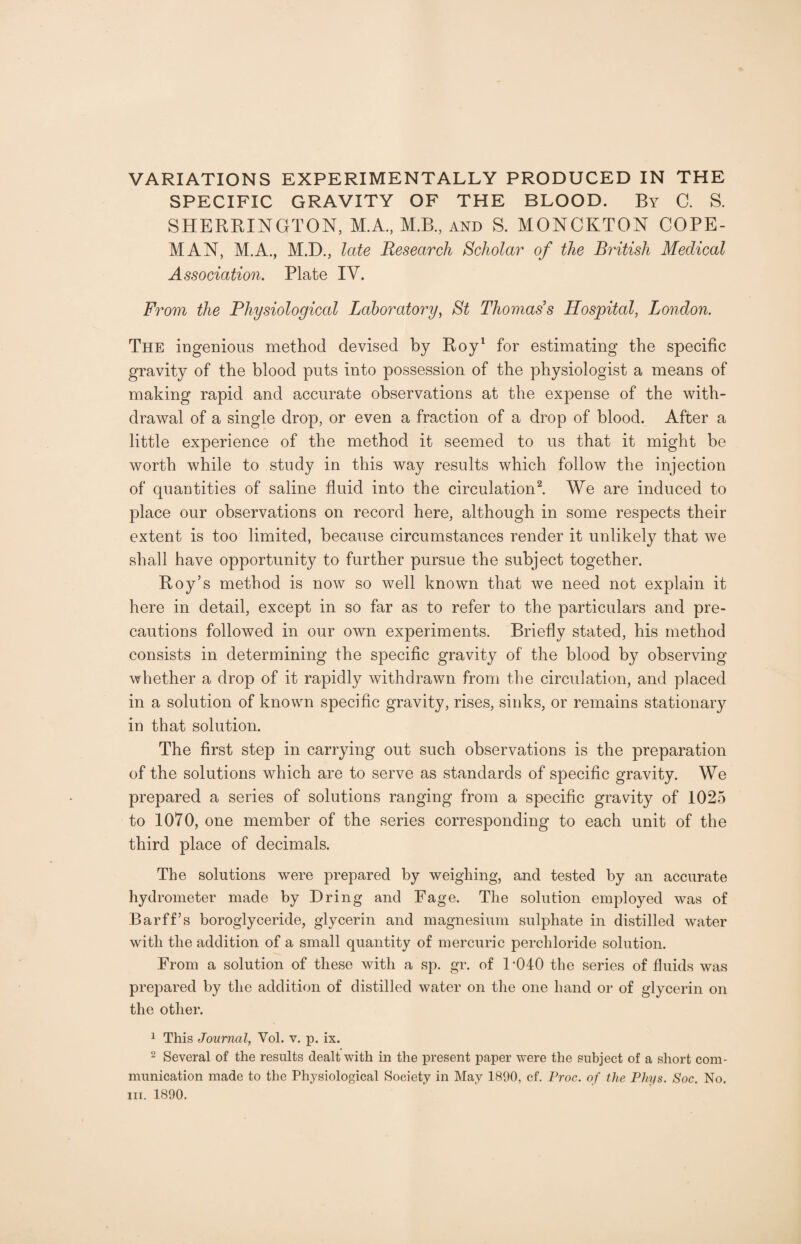 SPECIFIC GRAVITY OF THE BLOOD. By C. S. SHERRINGTON, M.A., M.B., and S. MONCKTON COPE- MAN, M.A., M.D., late Research Scholar of the British Medical Association. Plate IV. From the Physiological Laboratory, St Thomas’s Hospital, London. The ingenious method devised by Roy1 for estimating the specific gravity of the blood puts into possession of the physiologist a means of making rapid and accurate observations at the expense of the with¬ drawal of a single drop, or even a fraction of a drop of blood. After a little experience of the method it seemed to us that it might be worth while to study in this way results which follow the injection of quantities of saline fluid into the circulation2. We are induced to place our observations on record here, although in some respects their extent is too limited, because circumstances render it unlikely that we shall have opportunity to further pursue the subject together. Roy’s method is now so well known that we need not explain it here in detail, except in so far as to refer to the particulars and pre¬ cautions followed in our own experiments. Briefly stated, his method consists in determining the specific gravity of the blood by observing whether a drop of it rapidly withdrawn from the circulation, and placed in a solution of known specific gravity, rises, sinks, or remains stationary in that solution. The first step in carrying out such observations is the preparation of the solutions which are to serve as standards of specific gravity. We prepared a series of solutions ranging from a specific gravity of 1025 to 1070, one member of the series corresponding to each unit of the third place of decimals. The solutions were prepared by weighing, and tested by an accurate hydrometer made by Dring and Fage. The solution employed was of Barff’s boroglyceride, glycerin and magnesium sulphate in distilled water with the addition of a small quantity of mercuric perchloride solution. From a solution of these with a sp. gr. of F040 the series of fluids was prepared by the addition of distilled water on the one hand or of glycerin on the other. 1 This Journal, Yol. v. p. ix. 2 Several of the results dealt with in the present paper were the subject of a short com¬ munication made to the Physiological Society in May 1890, cf. Proc. of the Phys. Soc. No. in. 1890.