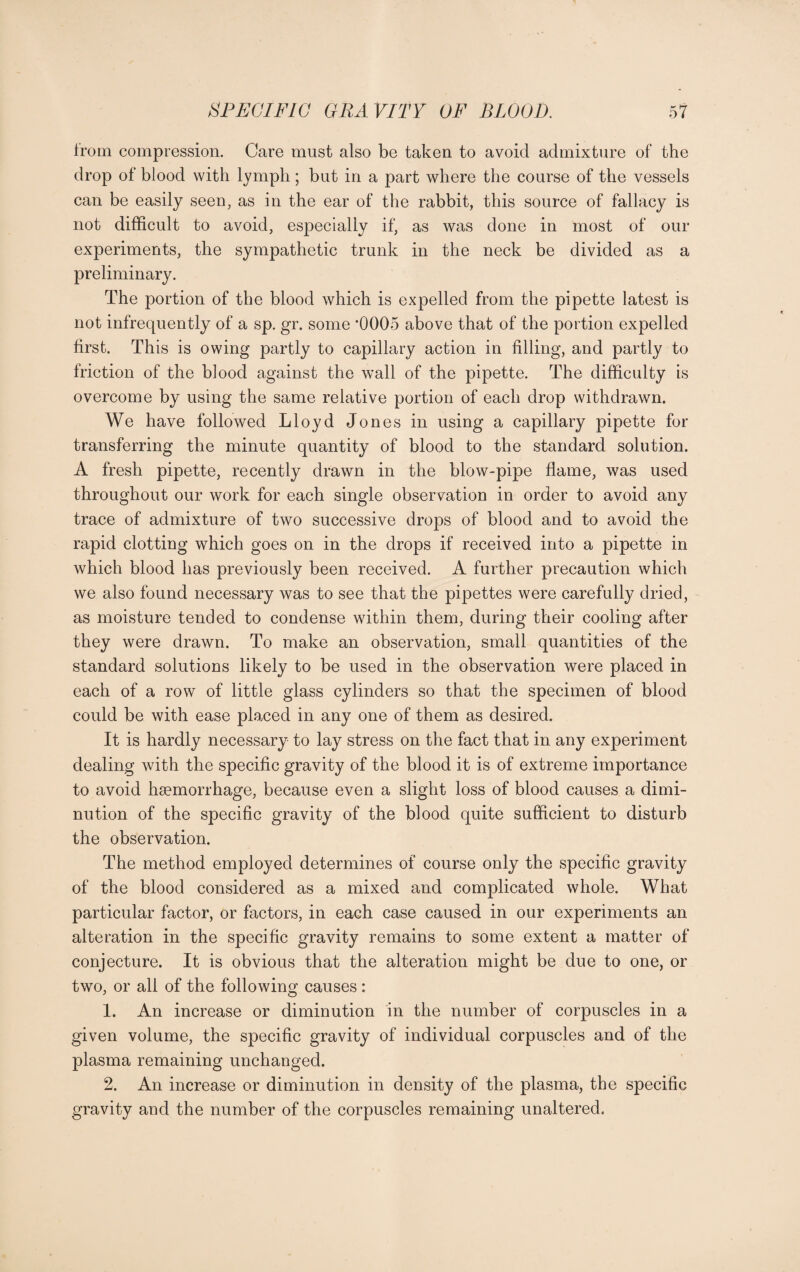 from compression. Care must also be taken to avoid admixture of the drop of blood with lymph; but in a part where the course of the vessels can be easily seen, as in the ear of the rabbit, this source of fallacy is not difficult to avoid, especially if, as was done in most of our experiments, the sympathetic trunk in the neck be divided as a preliminary. The portion of the blood which is expelled from the pipette latest is not infrequently of a sp. gr. some ’0005 above that of the portion expelled first. This is owing partly to capillary action in filling, and partly to friction of the blood against the wall of the pipette. The difficulty is overcome by using the same relative portion of each drop withdrawn. We have followed Lloyd Jones in using a capillary pipette for transferring the minute quantity of blood to the standard solution. A fresh pipette, recently drawn in the blow-pipe flame, was used throughout our work for each single observation in order to avoid any trace of admixture of two successive drops of blood and to avoid the rapid clotting which goes on in the drops if received into a pipette in which blood has previously been received. A further precaution which we also found necessary was to see that the pipettes were carefully dried, as moisture tended to condense within them, during their cooling after they were drawn. To make an observation, small quantities of the standard solutions likely to be used in the observation were placed in each of a row of little glass cylinders so that the specimen of blood could be with ease placed in any one of them as desired. It is hardly necessary to lay stress on the fact that in any experiment dealing with the specific gravity of the blood it is of extreme importance to avoid haemorrhage, because even a slight loss of blood causes a dimi¬ nution of the specific gravity of the blood quite sufficient to disturb the observation. The method employed determines of course only the specific gravity of the blood considered as a mixed and complicated whole. What particular factor, or factors, in each case caused in our experiments an alteration in the specific gravity remains to some extent a matter of conjecture. It is obvious that the alteration might be due to one, or two, or all of the following causes: 1. An increase or diminution in the number of corpuscles in a given volume, the specific gravity of individual corpuscles and of the plasma remaining unchanged. 2. An increase or diminution in density of the plasma, the specific gravity and the number of the corpuscles remaining unaltered.