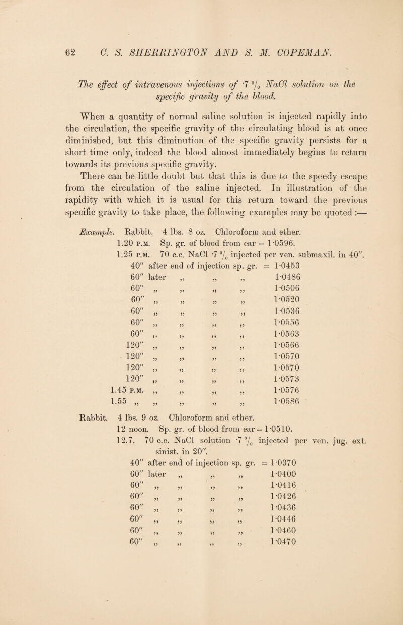 The effect of intravenous injections of *7 °/0 NaCl solution on the specific gravity of the blood. When a quantity of normal saline solution is injected rapidly into the circulation, the specific gravity of the circulating blood is at once diminished, but this diminution of the specific gravity persists for a short time only, indeed the blood almost immediately begins to return towards its previous specific gravity. There can be little doubt but that this is due to the speedy escape from the circulation of the saline injected. In illustration of the rapidity with which it is usual for this return toward the previous specific gravity to take place, the following examples may be quoted :— Example. Rabbit. 4 lbs. 8 oz. Chloroform and ether. 1.20 p.m. Sp. gr. of blood from ear = 1-0596. 1.25 p.m. 70 c.c. NaCl *7 °/0 inje°ted per ven. submaxil. in 40. 40 after end of injection sp. gr. = 1-0453 60 later 33 33 53 1-0486 60 5) 33 33 1-0506 60 33 33 33 1-0520 60 >> 33 33 33 1-0536 60 33 33 33 1-0556 60 if 33 33 33 1-0563 120 33 33 33 33 1-0566 120 33 3) 33 33 1-0570 120 33 33 33 33 1-0570 120 33 33 33 33 1-0573 1.45 p.m. 33 33 33 33 1-0576 1.55 „ 33 33 33 33 1-0586 Rabbit. 4 lbs. 9 oz. Chloroform and ether. 12 noon. Sp. gr. of blood from ear= 1*0510. 12.7. 70 c.c. NaCl solution -7 °/0 injected per ven. jug. ext. sinist. in 20. 40 after end of injection sp. gr. = 1-0370 60 later 33 33 33 1-0400 60 „ 33 33 33 1-0416 60 „ 33 33 33 1-0426 60 „ 3» 33 33 1-0436 60 „ 33 33 33 1-0446 60 „ 33 33 33 1-0460 60 „ 33 33 33 1-0470