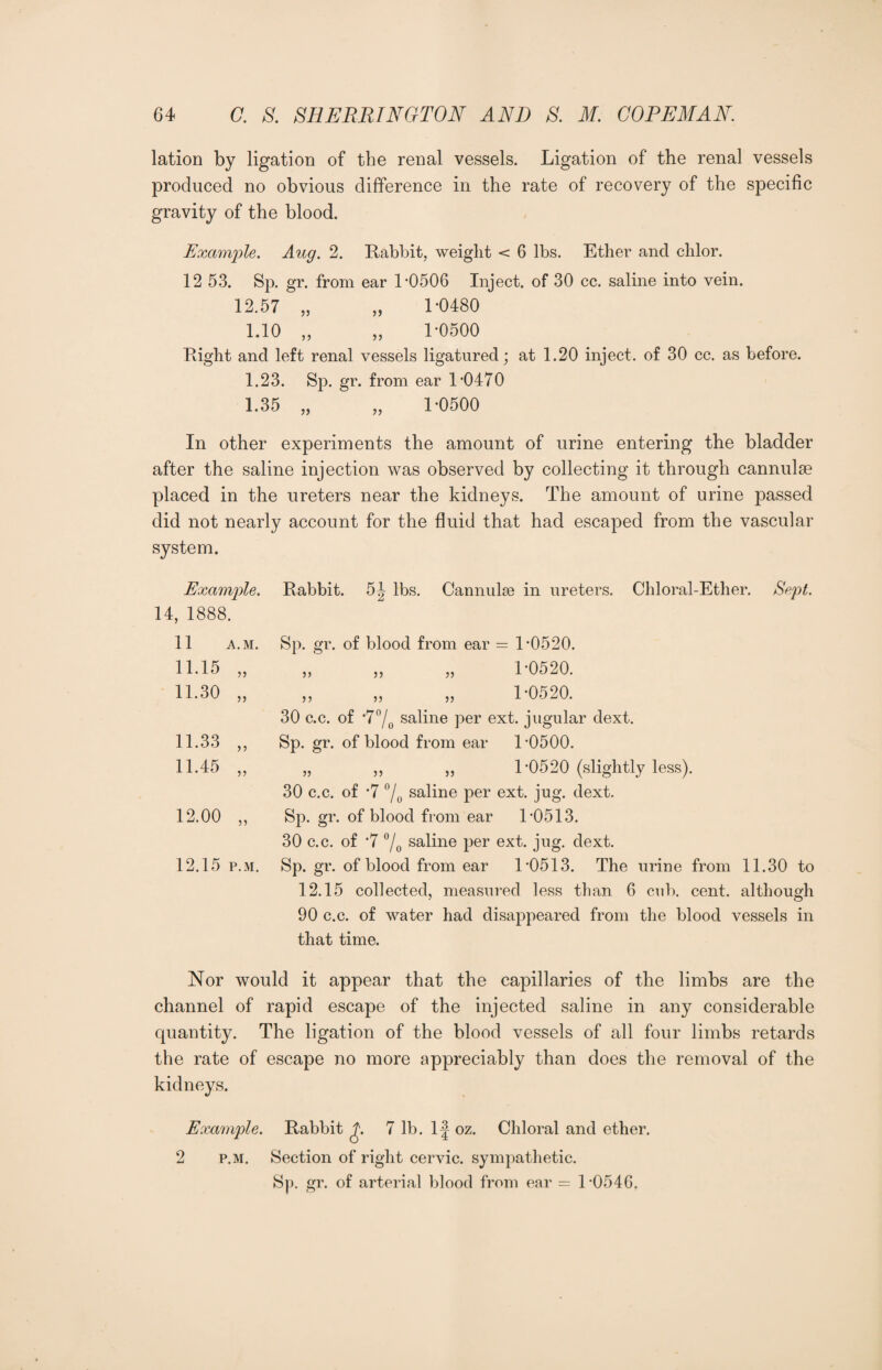 lation by ligation of the renal vessels. Ligation of the renal vessels produced no obvious difference in the rate of recovery of the specific gravity of the blood. Example. Aug. 2. Rabbit, weight < 6 lbs. Ether and clilor. 12 53. Sp. gr. from ear L0506 Inject, of 30 cc. saline into vein. 12.57 „ „ L0480 1.10 „ „ 1-0500 Right and left renal vessels ligatured; at 1.20 inject, of 30 cc. as before. 1.23. Sp. gr. from ear L0470 1.35 „ „ 1-0500 In other experiments the amount of urine entering the bladder after the saline injection was observed by collecting it through cannulse placed in the ureters near the kidneys. The amount of urine passed did not nearly account for the fluid that had escaped from the vascular system. Example. 14, 1888. 11 A.M. 11.15 „ 11.30 „ 11.33 „ 11.45 „ 12.00 „ 12.15 p.m. Rabbit. 5|- lbs. Cannulse in ureters. Chloral-Ether. Sept. Sp. gr. of blood from ear = L0520. } J 5 J }> 5) 1-0520. 1-0520. 30 c.c. of *7°/0 saline per ext. jugular dext. Sp. gr. of blood from ear L0500. „ ,, ,, 1-0520 (slightly less). 30 c.c. of -7 % saline per ext. jug. dext. Sp. gr. of blood from ear 1-0513. 30 c.c. of -7 °/0 saline per ext. jug. dext. Sp. gr. of blood from ear L0513. The urine from 11.30 to 12.15 collected, measured less than 6 cub. cent, although 90 c.c. of water had disappeared from the blood vessels in that time. Nor would it appear that the capillaries of the limbs are the channel of rapid escape of the injected saline in any considerable quantity. The ligation of the blood vessels of all four limbs retards the rate of escape no more appreciably than does the removal of the kidneys. Example. Rabbit £. 7 lb. If oz. Chloral and ether. 2 p.m. Section of right cervic. sympathetic. Sp. gr. of arterial blood from ear = L0546,