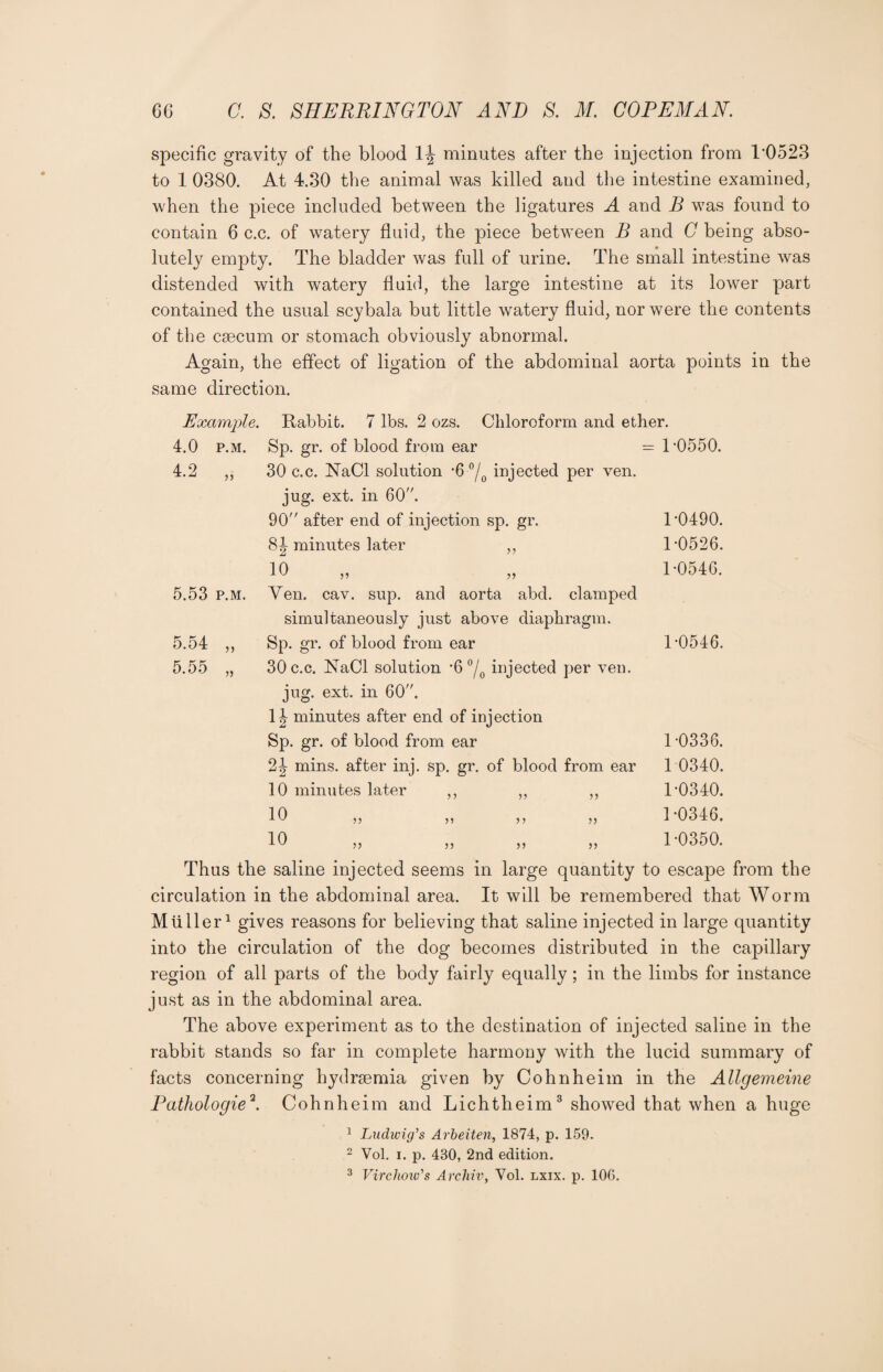 specific gravity of the blood 1^ minutes after the injection from 1*0523 to 1 0380. At 4.30 the animal was killed and the intestine examined, when the piece included between the ligatures A and B was found to contain 6 c.c. of watery fluid, the piece between B and C being abso¬ lutely empty. The bladder was full of urine. The small intestine was distended with watery fluid, the large intestine at its lower part contained the usual scybala but little watery fluid, nor were the contents of the caecum or stomach obviously abnormal. Again, the effect of ligation of the abdominal aorta points in the same direction. Example. 4.0 p.m. Rabbit. 7 lbs. 2 ozs. Chloroform and ether. Sp. gr. of blood from ear = 1 *0550. 30 c.c. NaCl solution *6 °/0 injected per ven. jug. ext. in 60. 90 after end of injection sp. gr. 1*0490. 8J minutes later ,, T0526. 10 „ „ 1-0546. 5.53 p.m. 5.54 5.55 jj Yen. cav. sup. and aorta abd. clamped simultaneously just above diaphragm. Sp. gr. of blood from ear 30 c.c. NaCl solution *6 °/0 injected per ven. jug. ext. in 60. 1| minutes after end of injection Sp. gr. of blood from ear 2^ mins, after inj. sp. gr. of blood from ear 10 minutes later 10 10 55 55 55 55 55 >> 55 1-0546. 1-0336. 1 0340. 1-0340. 1-0346. 1-0350. Thus the saline injected seems in large quantity to escape from the circulation in the abdominal area. It will be remembered that Worm Mtiller1 gives reasons for believing that saline injected in large quantity into the circulation of the dog becomes distributed in the capillary region of all parts of the body fairly equally; in the limbs for instance just as in the abdominal area. The above experiment as to the destination of injected saline in the rabbit stands so far in complete harmony with the lucid summary of facts concerning hydrsemia given by Cohnheim in the Allgemeine Pathologic2. Cohnheim and Lichtheim3 showed that when a huge 1 Ludwig’s Arbeiten, 1874, p. 159. 2 Vol. i. p. 430, 2nd edition. 3 Virchow's Archiv, Yol. lxix. p. 106.