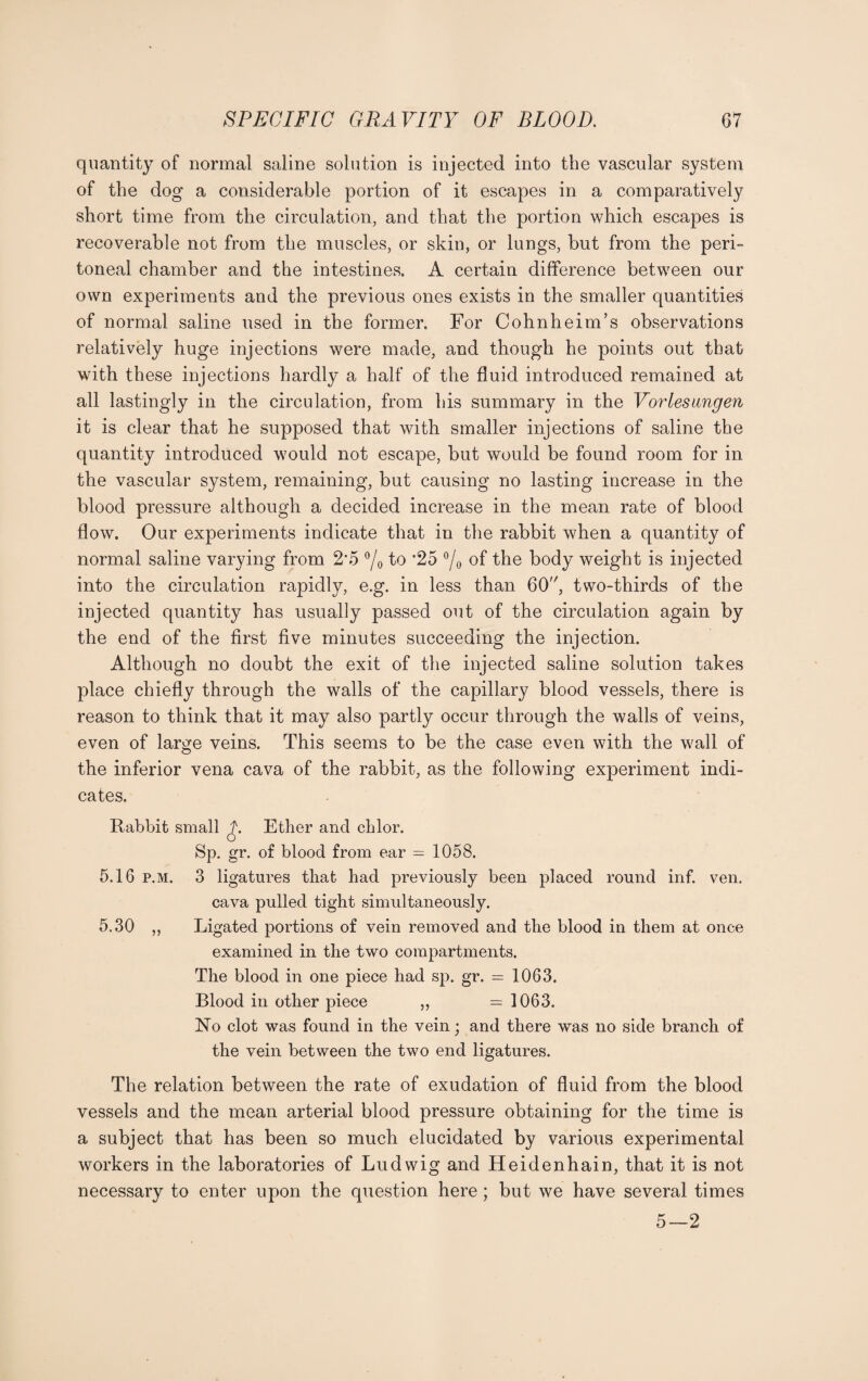 quantity of normal saline solution is injected into the vascular system of the dog a considerable portion of it escapes in a comparatively short time from the circulation, and that the portion which escapes is recoverable not from the muscles, or skin, or lungs, but from the peri¬ toneal chamber and the intestines. A certain difference between our own experiments and the previous ones exists in the smaller quantities of normal saline used in the former. For Cohnheim’s observations relatively huge injections were made, and though he points out that with these injections hardly a half of the fluid introduced remained at all lastingly in the circulation, from his summary in the Vorlesangen it is clear that he supposed that with smaller injections of saline the quantity introduced would not escape, but would be found room for in the vascular system, remaining, but causing no lasting increase in the blood pressure although a decided increase in the mean rate of blood flow. Our experiments indicate that in the rabbit when a quantity of normal saline varying from 2'5 °/o to *25 °/o of the body weight is injected into the circulation rapidly, e.g. in less than 60, two-thirds of the injected quantity has usually passed out of the circulation again by the end of the first five minutes succeeding the injection. Although no doubt the exit of the injected saline solution takes place chiefly through the walls of the capillary blood vessels, there is reason to think that it may also partly occur through the walls of veins, even of large veins. This seems to be the case even with the wall of the inferior vena cava of the rabbit, as the following experiment indi¬ cates. Rabbit small Ether and cklor. Sp. gr. of blood from ear — 1058. 5.16 p.m. 3 ligatures that had previously been placed round inf. ven. cava pulled tight simultaneously. 5.30 ,, Ligated portions of vein removed and the blood in them at once examined in the two compartments. The blood in one piece had sp. gr. = 1063. Blood in other piece ,, = 1063. No clot was found in the vein; and there was no side branch of the vein between the two end ligatures. The relation between the rate of exudation of fluid from the blood vessels and the mean arterial blood pressure obtaining for the time is a subject that has been so much elucidated by various experimental workers in the laboratories of Ludwig and Heidenhain, that it is not necessary to enter upon the question here; but we have several times 5—2