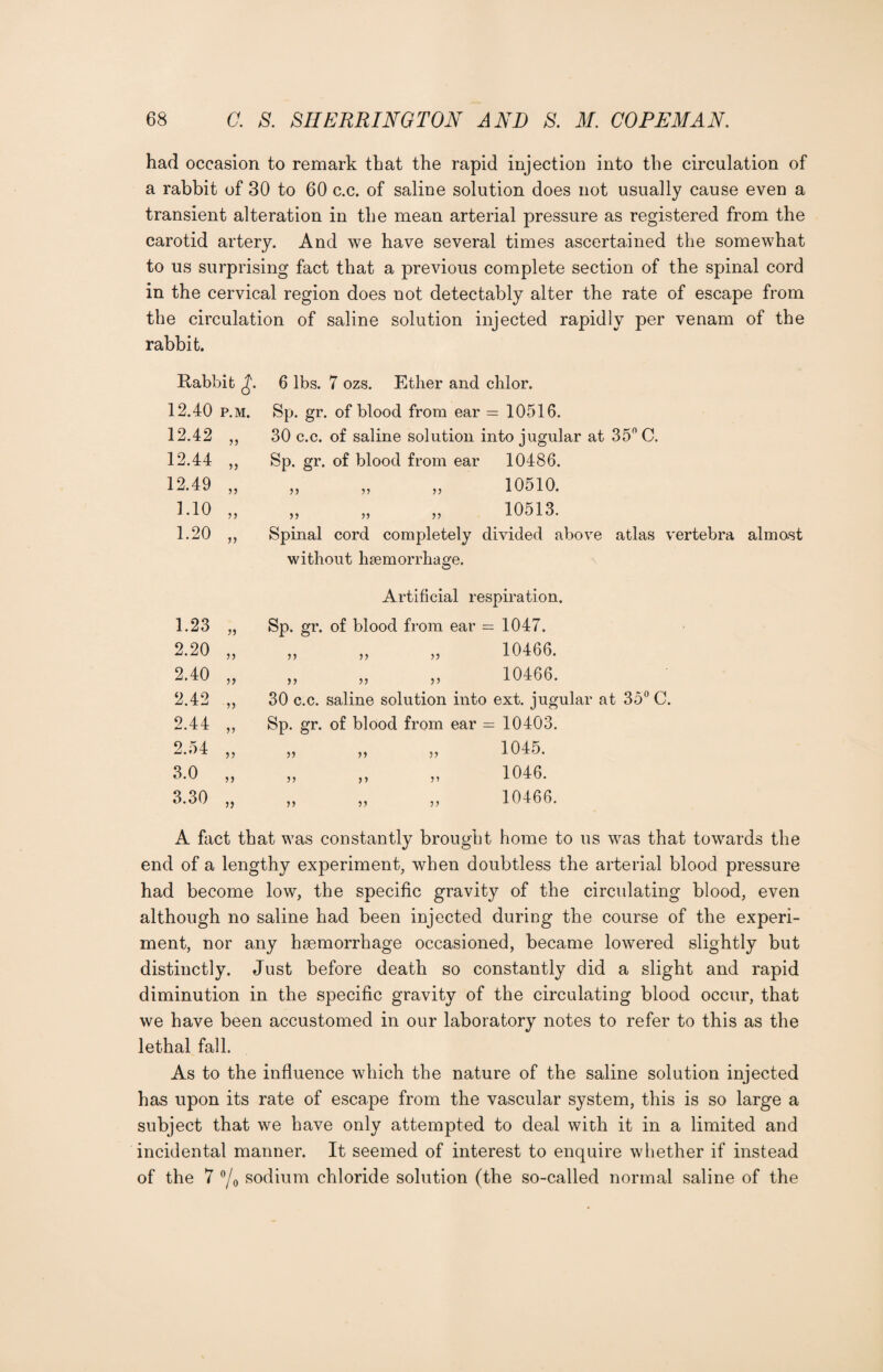 had occasion to remark that the rapid injection into the circulation of a rabbit of 30 to 60 c.c. of saline solution does not usually cause even a transient alteration in the mean arterial pressure as registered from the carotid artery. And we have several times ascertained the somewhat to us surprising fact that a previous complete section of the spinal cord in the cervical region does not detectably alter the rate of escape from the circulation of saline solution injected rapidly per venam of the rabbit. Rabbit £. 6 lbs. 7 ozs. Ether and clilor. 12.40 p.m. Sp. gr. of blood from ear = 10516. 12.42 „ 30 c.c. of saline solution into jugular at 35° C. 12.44 „ Sp. gr. of blood from ear 10486. 12.49 „ „ „ „ 10510. 1.10 „ „ „ „ 10513. 1.20 „ Spinal cord completely divided above atlas vertebra almost without haemorrhage. Artificial respiration. 1.23 „ Sp. gr. of blood from ear — 1047. 2.20 „ „ „ „ 10466. 2.40 „ ,, ,, ,, 10466. 2.42 ,, 30 c.c. saline solution into ext. jugular at 35° C. 2.44 ,, Sp. gr. of blood from ear = 10403. 2.54 „ „ ,, „ 1045. 3.0 ,, ,, ,, ,, 1046. 3.30 ,, ,, „ ,, 10466. A fact that was constantly brought home to us was that towards the end of a lengthy experiment, when doubtless the arterial blood pressure had become low, the specific gravity of the circulating blood, even although no saline had been injected during the course of the experi¬ ment, nor any haemorrhage occasioned, became lowered slightly but distinctly. Just before death so constantly did a slight and rapid diminution in the specific gravity of the circulating blood occur, that we have been accustomed in our laboratory notes to refer to this as the lethal fall. As to the influence which the nature of the saline solution injected has upon its rate of escape from the vascular system, this is so large a subject that we have only attempted to deal with it in a limited and incidental manner. It seemed of interest to enquire whether if instead of the 7 °/o sodium chloride solution (the so-called normal saline of the