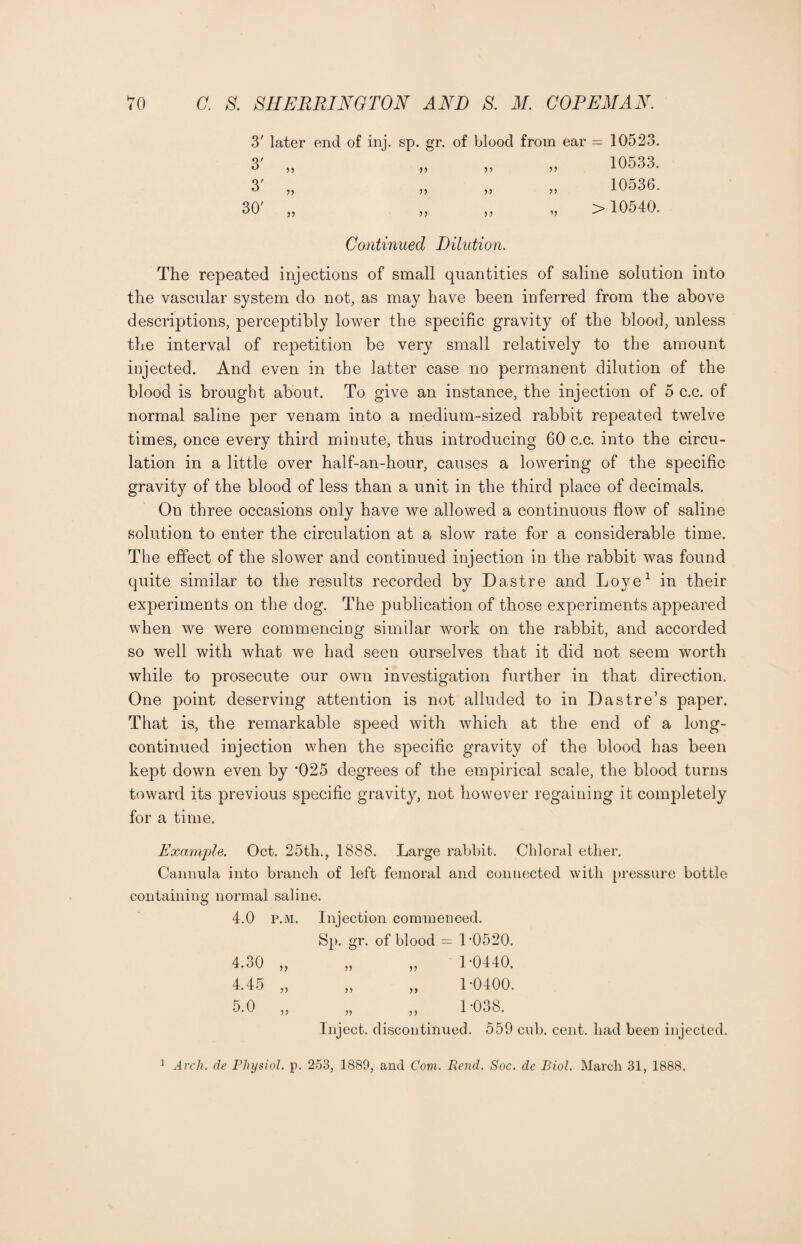 3' later end of inj. sp. gr. of blood from ear = 10523. 3' „ 33 33 10533. 3' „ 33 3) 10536. © co >) 33 33 >10540. Continued Dilution. The repeated injections of small quantities of saline solution into the vascular system do not, as may have been inferred from the above descriptions, perceptibly lower the specific gravity of the blood, unless the interval of repetition be very small relatively to the amount injected. And even in the latter case no permanent dilution of the blood is brought about. To give an instance, the injection of 5 c.c. of normal saline per venam into a medium-sized rabbit repeated twelve times, once every third minute, thus introducing 60 c.c. into the circu¬ lation in a little over half-an-hour, causes a lowering of the specific gravity of the blood of less than a unit in the third place of decimals. On three occasions only have we allowed a continuous flow of saline solution to enter the circulation at a slow rate for a considerable time. The effect of the slower and continued injection in the rabbit was found quite similar to the results recorded by Dastre and Loye1 in their experiments on the dog. The publication of those experiments appeared when we were commencing similar work on the rabbit, and accorded so well with what we had seen ourselves that it did not seem worth while to prosecute our own investigation further in that direction. One point deserving attention is not alluded to in Dastre’s paper. That is, the remarkable speed with which at the end of a long- continued injection when the specific gravity of the blood has been kept down even by *025 degrees of the empirical scale, the blood turns toward its previous specific gravity, not however regaining it completely for a time. Example. Oct. 25th., 1888. Large rabbit. Chloral ether. Cannula into branch of left femoral and connected with pressure bottle containing normal saline. 4.0 p.m. Injection com men Sp. gr. of blood = ced. 1-0520. 4.30 „ 33 33 1-0440. 4.45 „ 33 33 1-0400. 5.0 „ 33 33 1-038. Inject, discontinued. 559 cub. cent, had been injected. 1 Arch, de Physiol, p. 253, 1889, and Com. Rend. Soc. de Biol. March 31, 1888.