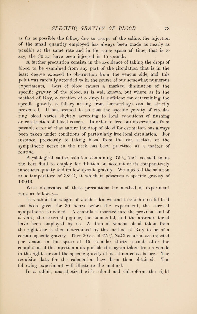 as far as possible the fallacy due to escape of the saline, the injection of the small quantity employed has always been made as nearly as possible at the same rate and in the same space of time, that is to say, the 30 c.c. have been injected in 15 seconds. A further precaution consists in the avoidance of taking the drops of blood to be examined from any part of the circulation that is in the least degree exposed to obstruction from the venous side, and this point was carefully attended to in the course of our somewhat numerous experiments. Loss of blood causes a marked diminution of the specific gravity of the blood, as is well known, but where, as in the method of Roy, a fraction of a drop is sufficient for determining the specific gravity, a fallacy arising from haemorrhage can be strictly prevented. It has seemed to us that the specific gravity of circula¬ ting blood varies slightly according to local conditions of flushing or constriction of blood vessels. In order to free our observations from possible error of that nature the drop of blood for estimation has always been taken under conditions of particularly free local circulation. For instance, previously to taking blood from the ear, section of the sympathetic nerve in the neck has been practised as a matter of routine. Physiological saline solution containing ^a^Nad seemed to us the best fluid to employ for dilution on account of its comparatively innocuous quality and its low specific gravity. We injected the solution at a temperature of 38° C., at which it possesses a specific gravity of 1-0046. With observance of these precautions the method of experiment runs as follows :— In a rabbit the weight of which is known and to which no solid food has been given for 30 hours before the experiment, the cervical sympathetic is divided. A cannula is inserted into the proximal end of a vein; the external jugular, the submental, and the anterior tarsal have been employed by us. A drop of venous blood taken from the right ear is then determined by the method of Roy to be of a certain specific gravity. Then 30 c.c. of *75 °/0 NaCI solution are injected per venam in the space of 15 seconds; thirty seconds after the completion of the injection a drop of blood is again taken from a venule in the right ear and the specific gravity of it estimated as before. The requisite data for the calculation have been then obtained. The following experiment will illustrate the method. In a rabbit, anaesthetized with chloral and chloroform, the right